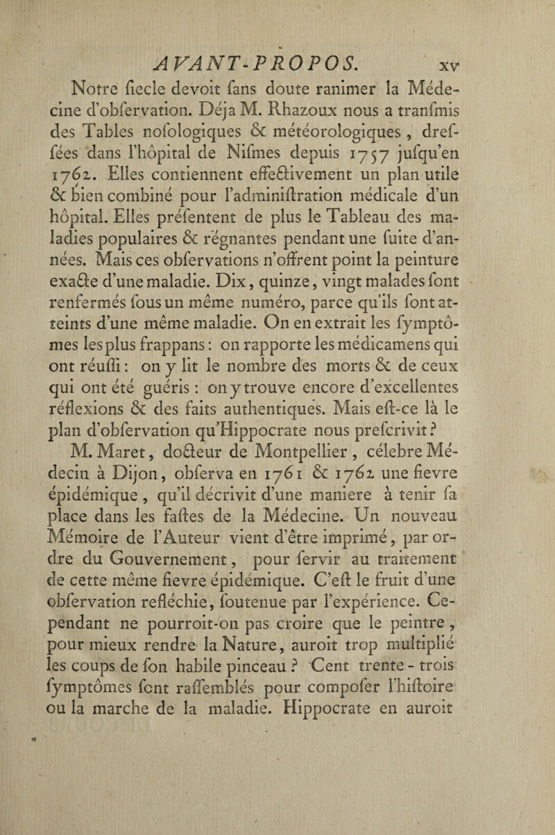 Notre fiecle devoit fans doute ranimer la Méde¬ cine d’obfervation. DéjaM. Rhazoux nous a tranfmis des Tables nofologiques & météorologiques , dref- fées dans l’hôpital de Nifmes depuis 1757 jufqu’en 1762. Elles contiennent effeâivernent un plan utile & bien combiné pour l’adminiftration médicale d’un hôpital. Elles préfentent de plus le Tableau des ma¬ ladies populaires & régnantes pendant une fuite d’an¬ nées. Mais ces obfervations n’offrent point la peinture exaâe d’une maladie. Dix, quinze, vingt malades font renfermés fous un même numéro, parce qu’ils font at¬ teints d’une même maladie. On en extrait les fymptô- mes les plus frappans : on rapporte les médicamens qui ont réuffi : on y lit le nombre des morts & de ceux qui ont été guéris : on y trouve encore d’excellentes réflexions & des faits authentiques. Mais eft-ce là le plan d’obfervation quTlippocrate nous preicrivit ? M. Maret, doâeur de Montpellier , célébré Mé¬ decin à Dijon, obferva en 1761 & 1761 une fievre épidémique , qu’il décrivit d’une maniéré à tenir fa place dans les fades de la Médecine. Un nouveau Mémoire de l’Auteur vient d’être imprimé, par or¬ dre du Gouvernement, pour fervir au traitement de cette même fievre épidémique. C’efl: le fruit d’une obfervation refléchie, foutenue par l’expérience. Ce¬ pendant ne pourroit-on pas croire que le peintre , pour mieux rendre la Nature, auroit trop multiplié les coups de fon habile pinceau ? Cent trente - trois fymptômes font raffemblés pour compofer l’hifloire ou la marche de la maladie. Hippocrate en auroit