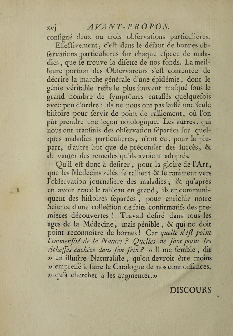 configné deux ou trois obfervations particulières, EffeGivement, c’eft clans le défaut de bonnes ob¬ fervations particulières fur chaque elpece de mala¬ dies , que fe trouve la difette de nos fonds. La meil¬ leure portion des Obfervateurs s’eft contentée de décrire la marche générale d’une épidémie, dont le génie véritable relie le plus fouvent mafqué fous le grand nombre de . fymptômes entaffés quelquefois avec peu d’ordre : ils ne nous ont pas laiffé une feule hiiloire pour fervir de point de ralliement, où l’on pût prendre une leçon nofologique. Les autres, qui nous ont tranfmis des obfervation féparées fur quel¬ ques maladies particulières, n’ont eu, pour la plu¬ part, d’autre but que de préconifer des fuccès, & de vanter des remedes qu’ils avoient adoptés. Qu’il eft donc à defirer, pour la gloire de l’Art, que les Médecins zélés fe rallient & fe raniment vers l’obfervation journalière des maladies ; & qu’après en avoir tracé le tableau en grand, ils en communi¬ quent des hifioires féparées , pour enrichir notre Science d’une colle&ion de faits confirmatifs des pre¬ mières découvertes ! Travail defiré dans tous les âges de la Médecine, mais pénible , & qui ne doit point reconnoître de bornes ! Car quelle nef point l’immenfeté de La Nature ? Quelles ne font point les richejfes cachées dans fon fein ? « Il me femble , dit » un illufire Naturalifte , qu’on devroit être moins » empreffé à faire le Catalogue de nos connoiffances, qu’à chercher à les augmenter.» DISCOURS