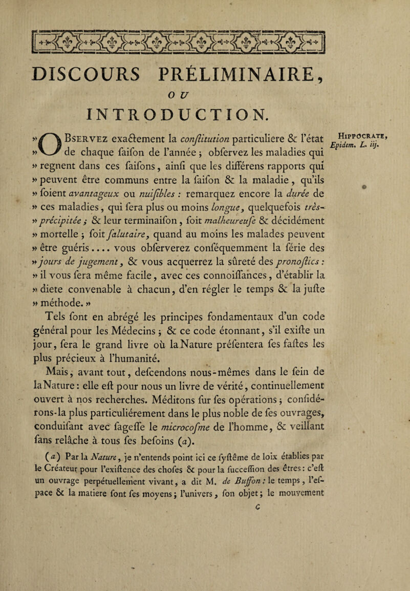 < DISCOURS PRÉLIMINAIRE, O U INTRODUCTION. Bservez exaétement la conflitution particulière &: l’état de chaque faifon de l’année j obfervez les maladies qui » régnent dans ces faifons, ainfi que les difFérens rapports qui » peuvent être communs entre la faifon & la maladie, qu’ils » foient avantageux ou nuijibles : remarquez encore la durée de » ces maladies, qui fera plus ou moins longue, quelquefois très- » précipitée y & leur terminaifon , foit malheureufe & décidément » mortelle j foit falutaire, quand au moins les malades peuvent » être guéris.... vous obferverez conféquemment la férié des » jours de jugement, Sc vous acquerrez la sûreté des p ronoflics : » il vous fera même facile, avec ces connoilfances , d’établir la » diete convenable à chacun, d’en régler le temps & la jude » méthode. » Tels font en abrégé les principes fondamentaux d’un code général pour les Médecins } & ce code étonnant, s’il exide un jour, fera le grand livre où la Nature préfentera fes fades les plus précieux à l’humanité. Mais, avant tout, defcendons nous-mêmes dans le fein de la Nature : elle ed pour nous un livre de vérité, continuellement ouvert à nos recherches. Méditons fur fes opérations -, considé¬ rons-la plus particuliérement dans le plus noble de fes ouvrages, conduifant avec fagefle le microcofme de l’homme, & veillant fans relâche à tous fes befoins (a). ( a) Par la Nature, je n’entends point ici ce fyftême de loix établies par 1-e Créateur pour l’exiftence des chofes &£ pour la fucceffion des êtres : c’eût un ouvrage perpétuellement vivant, a dit M. de Buflontle temps, l’ef- pace ôt la matière font fes moyens ; l’univers, fon objet ; le mouvement C Hippocrate, Epidem, üj. ©