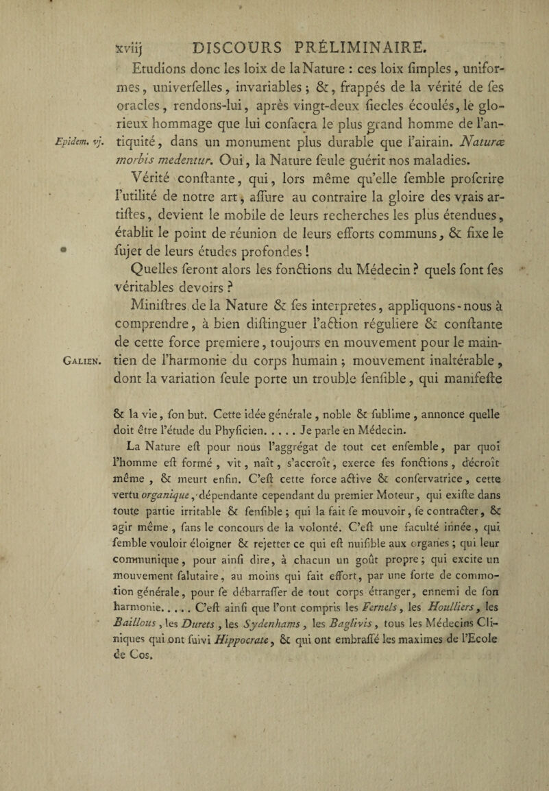 Etudions donc les loix de la Nature : ces loix {impies , unifor¬ mes , univerfelles, invariables ; , frappés de la vérité de fes oracles, rendons-lui, après vingt-deux liecles écoulés, lè glo¬ rieux hommage que lui confacra le plus grand homme de l’an- Evïdem. vj. tiquité, dans un monument plus durable que i’airain. Natures morbis medentur. Oui, la Nature feule guérit nos maladies. Vérité confiante, qui, lors même qu’elle femble proferire Futilité de notre art, allure au contraire la gloire des vrais ar- tifles, devient le mobile de leurs recherches les plus étendues, établit le point de réunion de leurs efforts communs, & fixe le fujet de leurs études profondes ! Quelles feront alors les fondions du Médecin ? quels font fes véritables devoirs ? Miniftres de la Nature & fes interprètes, appliquons-nous à comprendre, à bien diftinguer l’aéfion régulière & conffante de cette force première, toujours en mouvement pour le main- Galien. tien de l’harmonie du corps humain ; mouvement inaltérable , dont la variation feule porte un trouble fenfible, qui manifefte & la vie, fon but. Cette idée générale , noble 8t fublime , annonce quelle doit être l’étude du Phylicien.Je parle en Médecin. La Nature eft pour nous l’aggrégat de tout cet enfemble, par quoi l’homme eft formé , vit, naît, s’accroît, exerce fes fondions , décroît même , & meurt enfin. C’efi: cette force aêlive & confervatrice , cette vertu organique p dépendante cependant du premier Moteur, qui exifte dans toute partie irritable & fenfible; qui la fait fe mouvoir , fe contrarier, & agir même , fans le concours de la volonté. C’efi: une faculté innée , qui femble vouloir éloigner St rejetter ce qui efi nuifible aux organes ; qui leur communique, pour ainfi dire, à chacun un goût propre; qui excite un mouvement falutaire, au moins qui fait effort, par une forte de commo¬ tion générale, pour fe débarrafier de tout corps étranger, ennemi de fon harmonie.C’efl: ainfi que l’ont compris les Fernels, les Houlliers, les Baillons , les Durets , les Sydenhams, les Baglivis, tous les Médecins Cli¬ niques qui ont fuivi Hippocrate., & qui ont embraffé les maximes de l’Ecole de Cos.