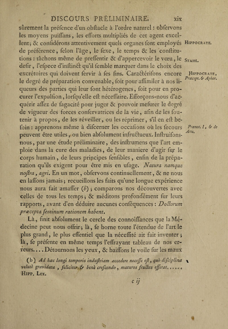 sûrement la préfence d’un obftacle à l’ordre naturel : obfervons les moyens puiflans, les efforts multipliés de cet agent excel¬ lent ; & confidérons attentivement quels organes font employés de préférence, félon l’âge, le fexe, le temps & les conftitu- tions : tâchons même de preffentir & d’appercevoir le vœu, le defir , i’efpece d’inftinél qu’il femble marquer dans le choix des excrétoires qui doivent fervir à fes fins. Caraêlérifons encore le degré de préparation convenable, foit pour affimiler à nos li¬ queurs des parties qui leur font hétérogènes, foit pour en pro¬ curer l’expulfion, lorfqu’elle eft néceffaire. Efforçons-nous d’ac¬ quérir affez de fagacité pour juger & pouvoir mefurer le degré de vigueur des forces confervatrices de la vie, afin de les fou- tenir à propos, de les réveiller, ou les réprimer, s’il en eft be- foin : apprenons même à difcerner les occafions où les fecours peuvent être utiles, ou bien abfolument infruêhieux. Inftruifons- nous, par une étude préliminaire , des inftrumens que l’art em¬ ploie dans la cure des maladies, de leur maniéré d’agir fur le corps humain, de leurs principes fenfibles , enfin de la prépa¬ ration qu’ils exigent pour être mis en ufage. Natura namque. nojlra, agri. En un mot, obfervons continuellement, & ne nous en laffons jamais ; recueillons les faits qu’une longue expérience nous aura fait amaffer (b) ; comparons nos découvertes avec celles de tous les temps ; & méditons profondément fur leurs rapports, avant d’en déduire aucunes conféquences : Doclorum prœcepta feminum rationem habent. Là, finit abfolument le cercle des connoiffances que la Mé¬ decine peut nous offrir ; là, fe borne toute l’étendue de l’art le plus grand, le plus effentiel que la néceflité ait fait inventer ; là, fe préfente en même temps l’effrayant tableau de nos er¬ reurs. ... Détournons les yeux, & baillons le voile fur les maux (b) Ad hcec longi temporis indujlriam accederc necejjc ejl, qub difciplina vdutï gravidata , féliciter & benl crcfcendo , maturos fruclus efferat, ..,, « Hipp, Lex. C ij Hippocrate. Stahl. Hippocrate, Prcecept. & Aphor. Prcznot, l y & de Arte.