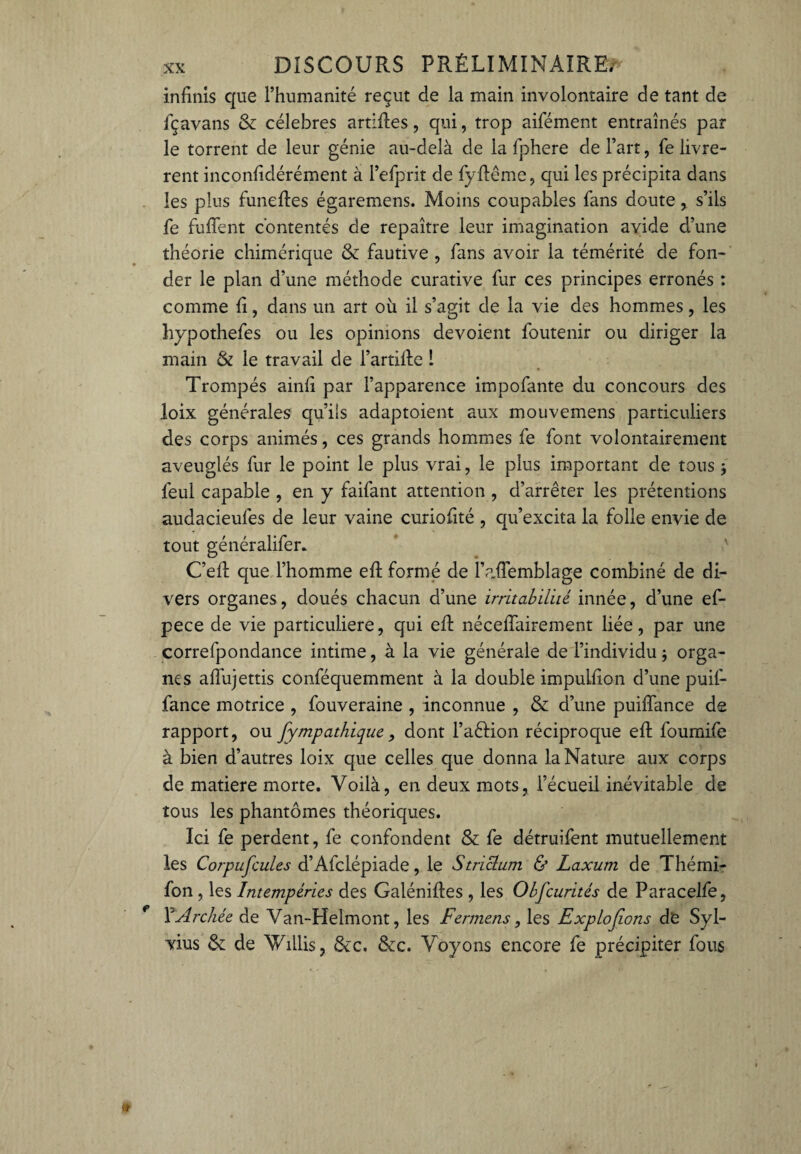 infinis que l’humanité reçut de la main involontaire de tant de fçavans & célébrés artifles, qui, trop aifément entraînés par le torrent de leur génie au-delà de la fphere de l’art, fe livrè¬ rent inconfîdérément à l’efprit de fyflême, qui les précipita dans les plus funefles égaremens. Moins coupables fans doute, s’ils fe fuffent contentés de repaître leur imagination avide d’une théorie chimérique & fautive , fans avoir la témérité de fon¬ der le plan d’une méthode curative fur ces principes erronés : comme fi, dans un art où il s’agit de la vie des hommes, les hypothefes ou les opinions dévoient foutenir ou diriger la main & le travail de l’artifle 1 Trompés ainfi par l’apparence impofante du concours des loix générales qu’ils adaptoient aux mouvemens particuliers des corps animés, ces grands hommes fe font volontairement aveuglés fur le point le plus vrai, le plus important de tous $ feul capable , en y faifant attention , d’arrêter les prétentions audacieufes de leur vaine curiofité , qu’excita la folle envie de tout généralifer. C’efl que l’homme eft formé de l’afTemblage combiné de di¬ vers organes, doués chacun d’une irritabilité innée, d’une ef- pece de vie particulière, qui efl néceflairement liée, par une correfpondance intime, à la vie générale de l’individu} orga¬ nes affujettis conféquemment à la double impulfion d’une puil- fance motrice , fouveraine , inconnue , & d’une puiffance de rapport, ou fympathique, dont l’a&ion réciproque eft foumife à bien d’autres loix que celles que donna la Nature aux corps de matière morte. Voilà, en deux mots, l’écueil inévitable de tous les phantômes théoriques. Ici fe perdent, fe confondent & fe détruifent mutuellement les Corpuscules d’Afclépiade, le Striclum & Laxum de Thémi- fon, les Intempéries des Galénifles , les Obfcurités de Paracelfe, Y Archée de Van-Helmont, les Fermens, les Explojions de Syl- vius &; de Vhllis, &c. &c. Voyons encore fe précipiter fous