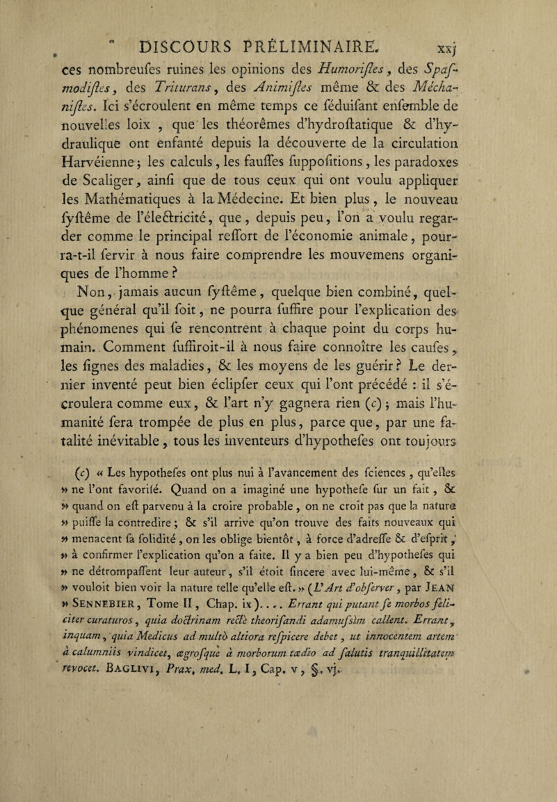 ces nombreufes ruines les opinions des Humorfies, des Spafi modifies, des Triturons, des Animfies même & des Média- nfies. Ici s’écroulent en même temps ce féduifant enfemble de nouvelles loix , que les théorèmes d’hydroftatique & d’hy¬ draulique ont enfanté depuis la découverte de la circulation Harvéienne ; les calculs , les fauffes fuppofitions, les paradoxes de Scaliger, ainfi que de tous ceux qui ont voulu appliquer les Mathématiques à la Médecine. Et bien plus, le nouveau fyftême de l’éleêfricité, que, depuis peu, l’on a voulu regar¬ der comme le principal refîbrt de l’économie animale, pour¬ ra-t-il fervir à nous faire comprendre les mouvemens organi¬ ques de l’homme } Non, jamais aucun fyftême, quelque bien combiné, quel¬ que général qu’il foit, ne pourra fuffîre pour l’explication des phénomènes qui fe rencontrent à chaque point du corps hu¬ main. Comment fufhroit-il à nous faire connoître les caufes 9 les lignes des maladies, & les moyens de les guérir ? Le der¬ nier inventé peut bien éclipfer ceux qui l’ont précédé : il s’é¬ croulera comme eux, & l’art n’y gagnera rien (c) ; mais l’hu¬ manité fera trompée de plus en plus, parce que, par une fa¬ talité inévitable , tous les inventeurs d’hypothefes ont toujours (c) « Les hypothefes ont plus nui à l’avancement des fciences, qu’elles » ne l’ont favorite. Quand on a imaginé une hypothefe fur un fait , & » quand on eft parvenu à la croire probable , on ne croit pas que la nature » puiffe la contredire ; & s’il arrive qu’on trouve des faits nouveaux qui » menacent fa folidité , on les oblige bientôt, à force d’adreffe d’efprit » à confirmer l’explication qu’on a faite. Il y a bien peu d’hypothefes qui » ne détrompaient leur auteur, s’il étoit tincere avec lui-même, & s’il » vouloit bien voir la nature telle qu’elle eft. » (léArt d’obferver, par Jean » SENNEBIER, Tome II, Chap. ix). . .. Errant quiputant fe morbos feli~ dur curaturos, quia doctrinam rect'è theorifandi adamufslm callent. Errant y inquarn, quia Medicus ad multb altiora refpicere débet, ut innoeentem artem à calumniis vindicet, œgrofque à morborum teedio ad falutis tranquillitatem revocet. Baglivi, Prax, med, L, I, Cap, v, §. vj.