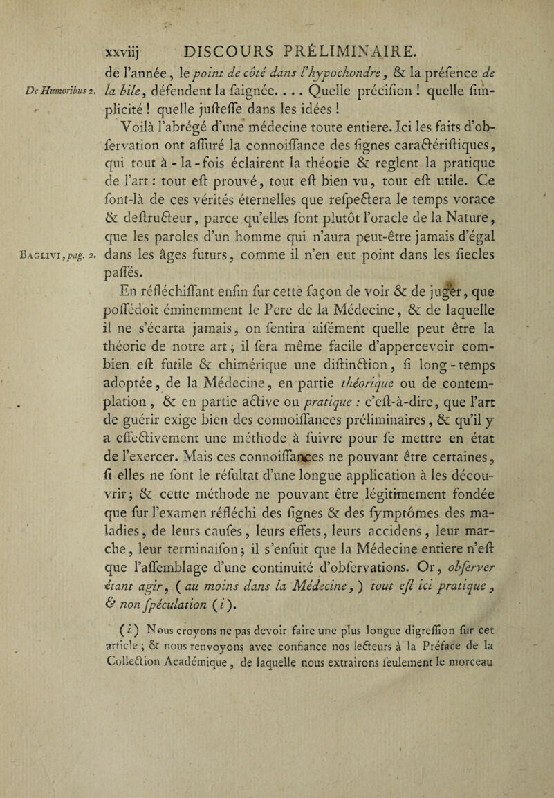 De Humcrlbus 2. Baglivi ,pag. 2. xxviij DISCOURS PRÉLIMINAIRE. de l’année , le point de côté dans l’hypochondre, & la préfence de la bile, défendent la faignée. . . . Quelle précifion ! quelle fim- plicité ! quelle jufteffe dans les idées ! Voilà l’abrégé d’une médecine toute entière. Ici les faits d’ob- fervation ont affuré la connoiffance des lignes caraêfériftiques, qui tout à - la - fois éclairent la théotie & règlent la pratique de l’art : tout eff prouvé, tout eft bien vu, tout eff utile. Ce font-là de ces vérités éternelles que refpeêlera le temps vorace & deffruêleur, parce qu’elles font plutôt l’oracle de la Nature, que les paroles d’un homme qui n’aura peut-être jamais d’égal dans les âges futurs, comme il n’en eut point dans les liecles En réfléchiffant enfin fur cette façon de voir & de jug'er, que poffédoit éminemment le Pere de la Médecine, & de laquelle il ne s’écarta jamais, on fentira aifément quelle peut être la théorie de notre art; il fera même facile d’appercevoir com¬ bien eft futile & chimérique une diffinêlion, fi long-temps adoptée, de la Médecine, en partie théorique ou de contem¬ plation , & en partie aêfive ou pratique : c’efl-à-dire, que l’art de guérir exige bien des connoiffances préliminaires, & qu’il y a effeêlivement une méthode à fuivre pour fe mettre en état de l’exercer. Mais ces connoiffaiKes ne pouvant être certaines, fi elles ne font le réfultat d’une longue application à les décou¬ vrir; & cette méthode 11e pouvant être légitimement fondée que fur l’examen réfléchi des lignes & des fymptômes des ma¬ ladies, de leurs caufes, leurs effets, leurs accidens, leur mar¬ che , leur terminaifon ; il s’enfuit que la Médecine entière n’eft que l’affemblage d’une continuité d’obfervations. Or, obferver étant agir, ( au moins dans la Médecine , ) tout efl ici pratique , & non Spéculation ( i ). (i) Nous croyons ne pas devoir faire une plus longue digreffion fur cet article ; & nous renvoyons avec confiance nos leffeurs à la Préface de la Colle&ion Académique, de laquelle nous extrairons feulement le morceau