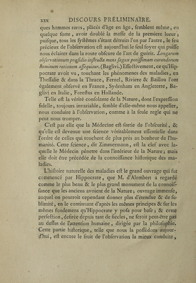 ques hommes rares, plâcés d’âge en âge, femblent même, en quelque forte , avoir doublé la mafTe de la première lueur * puifque, tous les fyftêmes s’étant détruits l’un par l’autre, le feu précieux de l’obfervation eft aujourd’hui le feul foyer qui puiffe nous éclairer dans la route obfcure de Fart de guérir. Longarum obfervationum præjidio inflrucla mens fngax potijjimam curandorum hominum rationem ajj'equitur. (Baglivi.) Effectivement, ce qu’Hip- pocrate avoit vu, touchant les phénomènes des maladies, en Theffalie & dans la Thrace, Fernel, Riviere & Baillou Font également obfervé en France, Sydenham en Angleterre, Ba¬ glivi en Italie, Foreflus en Hollande. Telle eft la vérité confolante de la Nature, dont Fexprefïïon fiddle, toujours invariable, femble d’elle-même nous appeller, nous conduire à Fobfervation, comme à la feule réglé qui ne peut nous tromper. C’eil par elle que la Médecine eft fortie de Fobfcurité, & qu’elle eft devenue une fcience véritablement effentielle dans l’ordre de celles qui touchent de plus près au bonheur de l’hu¬ manité. Cette fcience, dit Zimmermann, eft la clef avec la¬ quelle le Médecin pénétré dans l’intérieur de la Nature -, mais elle doit être précédée.de la connoiffance hiftorique des ma¬ ladies. r L’hiftoire naturelle des maladies eft le grand ouvrage qui fut commencé par Hippocrate, que M. d’Alembert a regardé comme le plus beau & le plus grand monument de la connoif¬ fance que les anciens avoient de la Nature -, ouvrage immenfe, auquel on pourroit cependant donner plus d’étendue Sc de fu- blimité, en le continuant d’après les mêmes principes & fur les mêmes fondemens qu’Hippocrate y pofa pour bafe ; & cette perfection, defirée depuis tant de fiecles, ne feroit peut-être pas au deffus de l’attention humaine, dirigée par la philofophie. Cette partie hiftorique, telle que nous la poffédons aujour¬ d’hui , eft encore le fruit de Fobfervation la mieux conduite ,