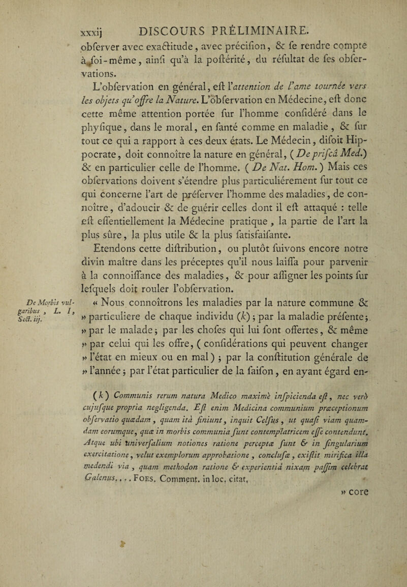 De Morbis vul- garibus 3 L. I, Setf. iij. xxxij DISCOURS PRÉLIMINAIRE, obferver avec exactitude, avec précilion, & le rendre compte à^foi-même, ainli qu’à la poftérité, du réfultat de fes obfer- vations. L’obfervation en général, effc Xattention de Vaine tournée vers les objets qu’offre la Nature. L’obfervation en Médecine, eft donc cette même attention portée fur l’homme conlidéré dans le phyfîque, dans le moral, en fanté comme en maladie , & fur tout ce qui a rapport à ces deux états. Le Médecin, difoit Hip¬ pocrate, doit connoître la nature en général, ( Deprlfcâ Med.) & en particulier celle de l’homme. ( De Nat. Hom. ) Mais ces obfervations doivent s’étendre plus particuliérement lur tout ce qui concerne l’art de préferver l’homme des maladies, de con¬ noître , d’adoucir & de guérir celles dont il eft attaqué : telle eft effentiellement la Médecine pratique , la partie de l’art la plus sûre, la plus utile & la plus fatisfaifante. Etendons cette diftribution, ou plutôt fuivons encore notre divin maître dans les préceptes qu’il nous laiffa pour parvenir à la connoiffance des maladies, & pour aligner les points fur lefquels doit rouler l’obfervation. « Nous connoîtrons les maladies par la nature commune & » particulière de chaque individu (h) ; par la maladie préfente ; » par le malade ; par les chofes qui lui font offertes, & même » par celui qui les offre, ( conftdérations qui peuvent changer » l’état en mieux ou en mal ) ; par la conftitution générale de » l’année} par l’état particulier de la faifon, en ayant égard en- ( k ) Communis rerum natura Medico maxime infpicienda ejl, me vero cujufque propria negligenda. Ejl enirn Medicina communium prccceptionum obfervatio queedam , qnam ità finiunt, inqnit Celfus , ut quajî viam quam- darn eorumque, quæ in morbis communia funt contemplatricem ejje contendunt. Atqne ubi 'univerfalium notiones ratione perceptæ funt & in Jingularium exercitatiom, relut exemplorum approbatione , conclufce , exif it mirifica ilia medendi via , quam methodon ratione & experientid nixam paffim célébrât Gaienus»,,. Foes. Comment, inloc. citât, » core