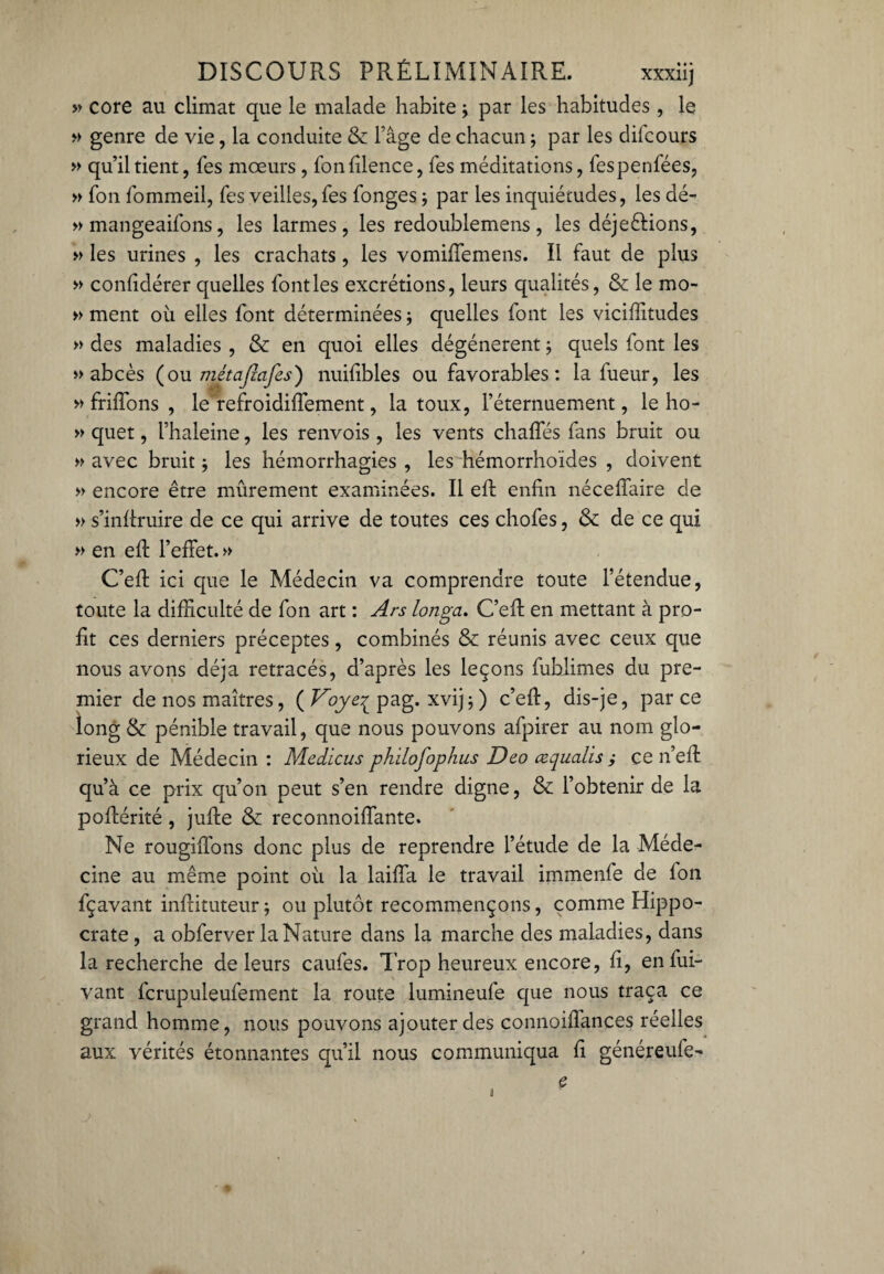 » core au climat que le malade habite -, par les habitudes , le » genre de vie, la conduite & l’âge de chacun ; par les dilcours » qu’il tient, les mœurs , fonfilence, fes méditations, fespenfées, » Ton fommeil, fes veilles, fes fonges ; par les inquiétudes, les dé- » mangeaifons, les larmes, les redoublemens , les déjeélions, » les urines , les crachats, les vomiffemens. Il faut de plus » confidérer quelles font les excrétions, leurs qualités, & le mo- » ment où elles font déterminées -, quelles font les vicifiitudes » des maladies , & en quoi elles dégénèrent ; quels font les » abcès (ou métafiafes) nuifibles ou favorables : la fueur, les » friffons , leùefroidiffement, la toux, l’éternuement, le ho- » quet, l’haleine, les renvois , les vents chaffés fans bruit ou » avec bruit -, les hémorrhagies , les hémorrhoïdes , doivent » encore être mûrement examinées. Il ell enfin néceffaire de » s’infiruire de ce qui arrive de toutes ces chofes, & de ce qui » en eff l’effet. » C’efi ici que le Médecin va comprendre toute l’étendue, toute la difficulté de fon art : Ars longa. C’efi: en mettant à pro¬ fit ces derniers préceptes, combinés & réunis avec ceux que nous avons déjà retracés, d’après les leçons fublimes du pre¬ mier de nos maîtres, ( Voye^ pag. xvij-, ) c’efi, dis-je, par ce long & pénible travail, que nous pouvons afpirer au nom glo¬ rieux de Médecin : Medicus ph 'dofophus Deo œqualis ; ce n’efi qu’à ce prix qu’on peut s’en rendre digne, & l’obtenir de la poftérité, jufie & reconnoiffante. Ne rougifions donc plus de reprendre l’étude de la Méde¬ cine au même point où la laiffa le travail immenfe de Ion fçavant inftituteur; ou plutôt recommençons, comme Hippo¬ crate , a obferver la Nature dans la marche des maladies, dans la recherche de leurs caufes. Trop heureux encore, fi, enfui- vant fcrupuleufement la route lumineufe que nous traça ce grand homme, nous pouvons ajouter des connoiffances réelles aux vérités étonnantes qu’il nous communiqua fi généreufe- s