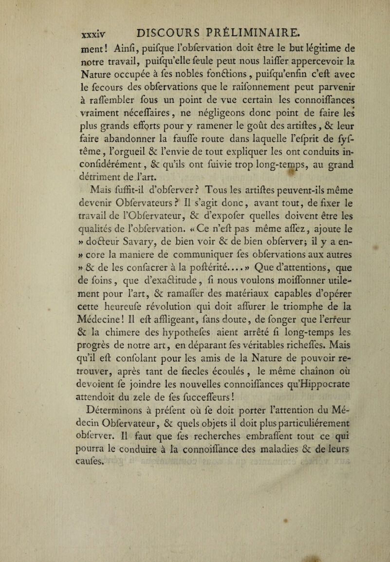 ment! Ainfi, puifque robfervation doit être le but légitime de notre travail, puifqu’elle feule peut nous laiffer appercevoir la Nature occupée à fes nobles fondions , puifqu’enfin c’eft avec le fecours des obfervations que le raifonnement peut parvenir à raffembler fous un point de vue certain les connoiffances vraiment néceffaires, ne négligeons donc point de faire les plus grands efforts pour y ramener le goût des artiftes, & leur faire abandonner la fauffe route dans laquelle Fefprit de fyf- tême, l’orgueil & l’envie de tout expliquer les ont conduits in- confidérément, & qu’ils ont fuivie trop long-temps, au grand détriment de l’art. Mais fuffit-il d’obferver? Tous les artiftes peuvent-ils même devenir Obfervateurs ? Il s’agit donc, avant tout, de fixer le travail de l’Oblërvateur, & d’expofer quelles doivent être les qualités de l’obfervation. «Ce n’eft pas même affez, ajoute le » doéleur Savary, de bien voir & de bien obferver; il y a en- » core la maniéré de communiquer fes obfervations aux autres » & de les confacrer à la poftérité.... » Que d’attentions, que de foins , que d’exa&itude , fi nous voulons moiffonner utile¬ ment pour Fart, & ramafler des matériaux capables d’opérer cette heureufe révolution qui doit affurer le triomphe de la Médecine! Il eft affligeant, fans doute, de fonger que l’erreur & la chimere des hypothefes aient arrêté fi long-temps les progrès de notre art, en déparant fes véritables richeffes. Mais qu’il eft confolant pour les amis de la Nature de pouvoir re¬ trouver, après tant de fiecles écoulés, le même chaînon où dévoient fe joindre les nouvelles conncifiances qu’Hippocrate attendoit du zele de fes fucceffeurs ! Déterminons à préfent où fe doit porter l’attention du Mé¬ decin Obfervateur, & quels objets il doit plus particuliérement obferver. Il faut que fes recherches embraffent tout ce qui pourra le conduire à la connoiffance des maladies & de leurs caufes.