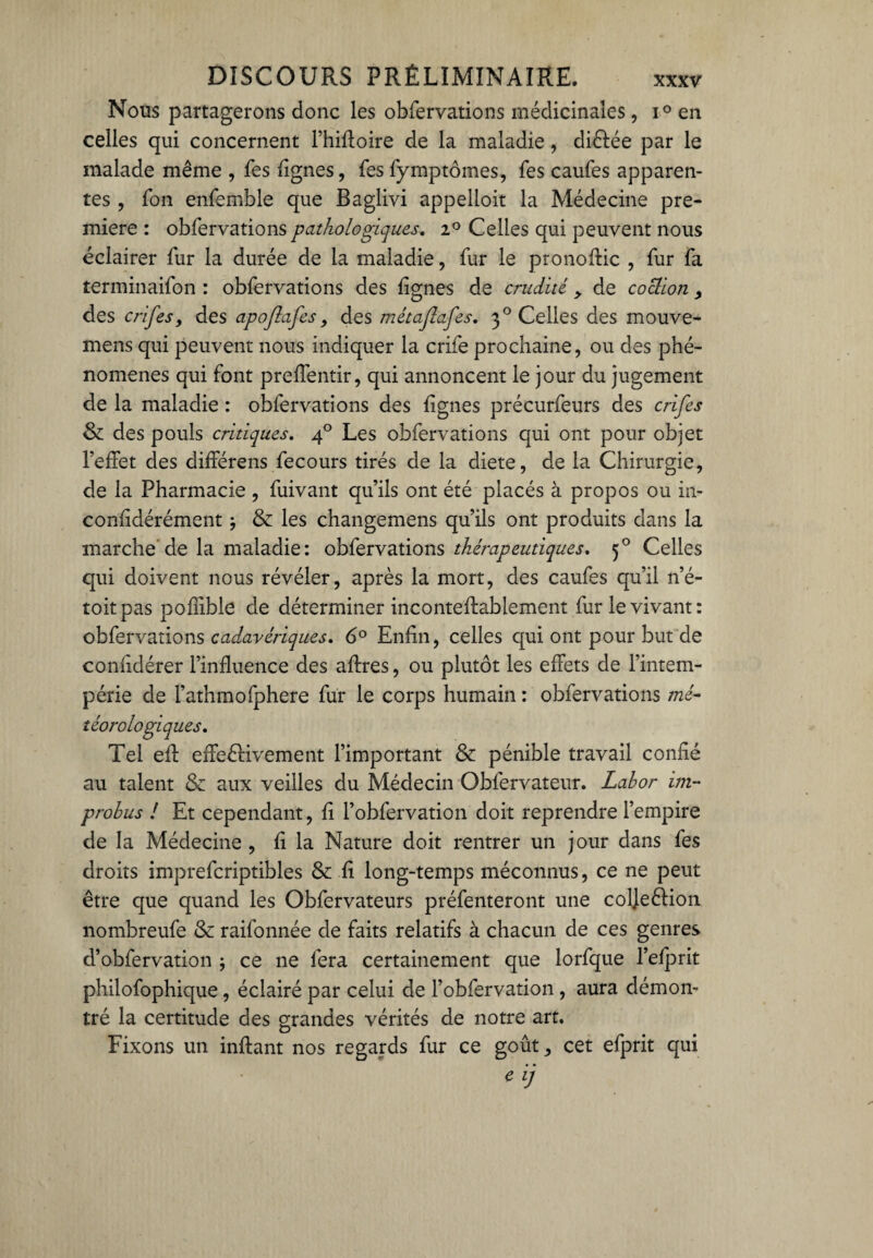 Nous partagerons donc les obfervations médicinales, i° en celles qui concernent l’hiffoire de la maladie, di&ée par le malade même , fes lignes, fes fymptômes, Tes caufes apparen¬ tes , Ton ensemble que Baglivi appelloit la Médecine pre¬ mière : obfervations pathologiques. i° Celles qui peuvent nous éclairer fur la durée de la maladie, fur le pronoffic , fur fa terminaifon : obfervations des lignes de crudité , de coclion , des crifesy des apojlafes, des métaflafes. 3 ° Celles des mouve- mens qui peuvent nous indiquer la crife prochaine, ou des phé¬ nomènes qui font preffentir, qui annoncent le jour du jugement de la maladie : obfervations des lignes précurfeurs des crifes & des pouls critiques. 40 Les obfervations qui ont pour objet l’effet des différens fecours tirés de la diete, de la Chirurgie, de la Pharmacie , fuivant qu’ils ont été placés à propos ou in- confidérément} & les changemens qu’ils ont produits dans la marche de la maladie: obfervations thérapeutiques. 50 Celles qui doivent nous révéler, après la mort, des caufes qu’il n’é- toitpas poffible de déterminer inconteftablement fur le vivant: obfervations cadavériques. 6° Enfin, celles qui ont pour but de confidérer l’influence des affres, ou plutôt les effets de l’intem¬ périe de l’athmofphere fur le corps humain : obfervations mé¬ téorologiques. Tel eff effectivement l’important & pénible travail confié au talent & aux veilles du Médecin Obfervateur. Labor im¬ probus ! Et cependant, fi l’obfervation doit reprendre l’empire de la Médecine , fi la Nature doit rentrer un jour dans fes droits imprefcriptibles & fi long-temps méconnus, ce ne peut être que quand les Obfervateurs préfenteront une colJeCHon nombreufe & raifonnée de faits relatifs à chacun de ces genres d’obfervation 5 ce ne fera certainement que lorfque l’efprit philofophique , éclairé par celui de l’obfervation , aura démon¬ tré la certitude des grandes vérités de notre art. Fixons un inftant nos regards fur ce goût, cet efprit qui e ij
