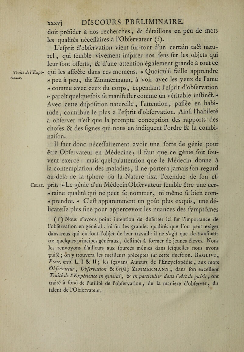 doit préfider à nos recherches, & détaillons en peu de mots les qualités néceffaires à l’Obfervateur (/). L’efprit d’obfervation vient fur-tout d’un certain taêt natu¬ rel , qui femble vivement infpirer nos fens fur les objets qui leur font offerts, & d’une attention également grande à tout ce Traité del’Expé- qui les affe&e dans ces momens. « Quoiqu’il faille apprendre »peu à peu, dit Zimmermann, à voir avec les yeux de l’ame » comme avec ceux du corps, cependant l’efprit -d’obfervation » paroît quelquefois fe manifeffer comme un véritable infiinêt.» Avec cette difpofition naturelle , l’attention, paffée en habi¬ tude, contribue le plus à l’efprit d’obfervation. Ainfi 1 habileté à obferver n’eff que la prompte conception des rapports des chofes & des lignes qui nous en indiquent l’ordre & la combi¬ na ifon. Il faut donc néceffairement avoir une forte de génie pour être Obfervateur en Médecine $ il faut que ce génie foit fou- vent exercé : mais quelqu’attention que le Médecin donne à la contemplation des maladies, il ne portera jamais fon regard au-delà de la fphere où la Nature fixa l’étendue de fon ef- Celse. prit. «Le génie d’un Médecin Obfervateur femble être une cer¬ taine qualité qui ne peut fe nommer, ni même fe bien com- » prendre. » C’eff apparemment un goût plus exquis, une dé- licateffe plus fine pour appercevoir les nuances des fymptômes (/) Nous n’avons point intention de differter ici fur l’importance de l’obfervation en général , ni fur les grandes qualités que l’on peut exiger dans ceux qui en font l’objet de leur travail : il ne s’agit que de tranfmet- tre quelques principes généraux, deflinés à former de jeunes éleves. Nous les renvoyons d’ailleurs aux fources mêmes dans lefquelles nous avons puifé ; ôn y trouvera les meilleurs préceptes fur cette cjueftion. Baglivi, Prax, med. L. I & II ; les fçavans Auteurs de l’Encyclopédie , aux mots Obfervateur, Obferyation & Crife ; ZIMMERMANN, dans fon excellent Traité de VExpérience en général, & en particulier dans l'Art de guérir, ont traité à fond de l’utilité de l’obfervation, de la maniéré d’obferver, du talent de l’Obfervateur.