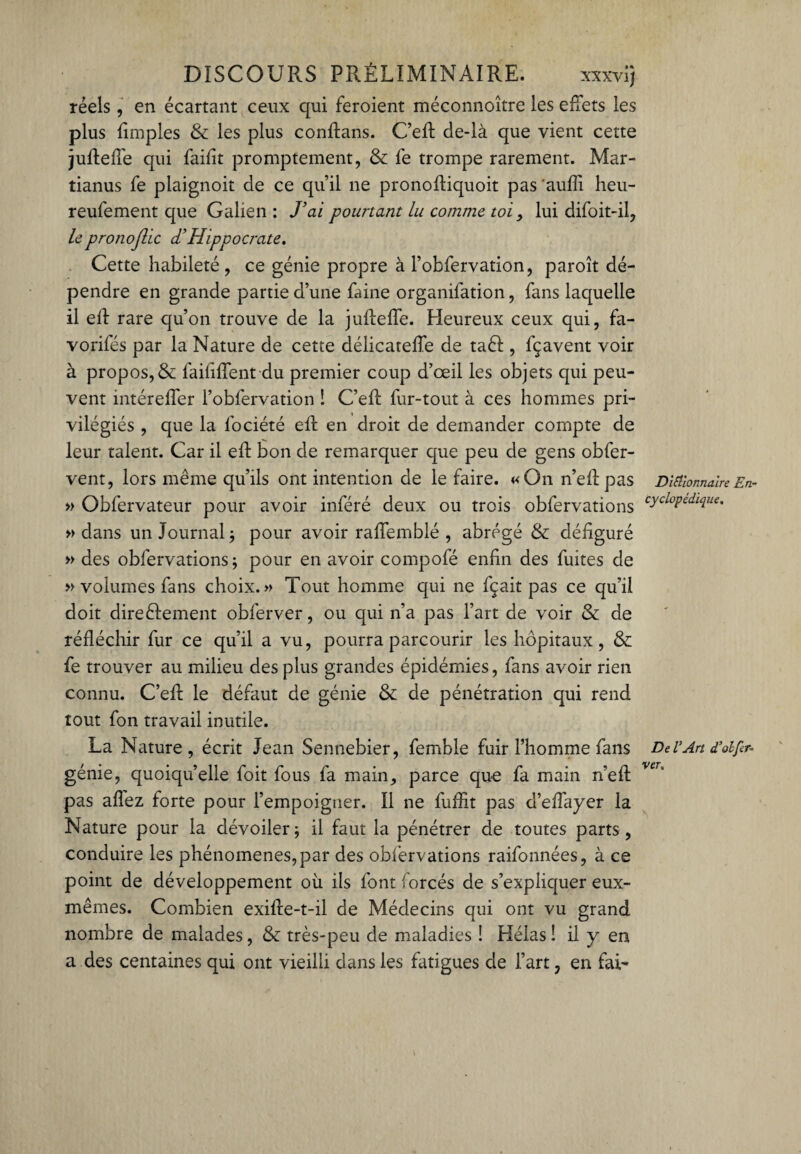 réels, en écartant ceux qui feroient méconnoître les effets les plus fimples & les plus confians. C’efl: de-là que vient cette juffefie qui faifit promptement, & fe trompe rarement. Mar- tianus fe plaignoit de ce qu’il ne pronoffiquoit pas aufli heu- reufement que Galien : J’ai pourtant lu comme toi, lui difoit-il, lepronoflic <THippocrate. Cette habileté , ce génie propre à l’obfervation, paroît dé¬ pendre en grande partie d’une faine organifation, fans laquelle il ell rare qu’on trouve de la juffeffe. Heureux ceux qui, fa- vorifés par la Nature de cette délicateffe de taêt, fçavent voir à propos, & faififfent du premier coup d’œil les objets qui peu¬ vent intéreffer l’obfervation ! C’eff fur-tout à ces hommes pri¬ vilégiés , que la fociété eft en droit de demander compte de leur talent. Car il eff bon de remarquer que peu de gens obfer- vent, lors même qu’ils ont intention de le faire. «On n’eff pas Dictionnaire En- » Obfervateur pour avoir inféré deux ou trois obfervations cycloPedlciue- » dans un Journal ; pour avoir raffemblé , abrégé & défiguré » des obfervations; pour en avoir compofé enfin des fuites de » volumes fans choix.» Tout homme qui ne fçait pas ce qu’il doit directement obferver, ou qui n’a pas l’art de voir &: de réfléchir fur ce qu’il a vu, pourra parcourir les hôpitaux, & fe trouver au milieu des plus grandes épidémies, fans avoir rien connu. C’eft le défaut de génie & de pénétration qui rend tout fon travail inutile. La Nature, écrit Jean Sennebier, femble fuir l’homme fans Del’Art d’olfer- génie, quoiqu’elle foit fous fa main, parce que fa main n’efl: veu pas aflez forte pour l’empoigner. Il ne fufiit pas d’eflayer la Nature pour la dévoiler; il faut la pénétrer de toutes parts, conduire les phénomènes,par des obfervations raifonnées, à ce point de développement où ils font forcés de s’expliquer eux- mêmes. Combien exifie-t-il de Médecins qui ont vu grand nombre de malades, & très-peu de maladies ! Hélas ! il y en a des centaines qui ont vieilli dans les fatigues de l’art, en fai-
