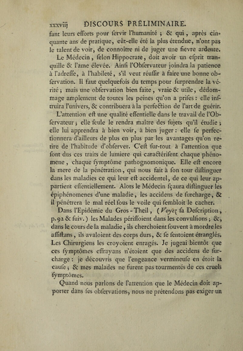 fant leurs efforts pour fervir l’humanité ; & qui, après cin¬ quante ans de pratique, eût-elle été la plus étendue, n’ont pas le talent de voir, de connoître ni de juger une fievre ardente. Le Médecin , félon Hippocrate, doit avoir un efprit tran¬ quille &: l’ame élevée. Ainfi l’Obfervateur joindra la patience à l’adreffe, à l’habileté, s’il veut réuflir à faire une bonne ob- fervation. Il faut quelquefois du temps pour furprendre la vé¬ rité -, mais une obfervation bien faite , vraie & utile, dédom¬ mage amplement de toutes les peines qu’on a prifes : elle inf- truira l’univers, & contribuera à la perfe&ion de l’art de guérir. L’attention eft une qualité effentielle dans le travail de l’Ob- fervateur ; elle feule le rendra maître des fujets qu’il étudie ; elle lui apprendra à bien voir, à bien juger: elle fe perfec¬ tionnera d’ailleurs de plus en plus par les avantages qu’on re¬ tire de l’habitude d’obferver. C’eft fur-tout à l’attention que font dus ces traits de lumière qui caraèférifent chaque phéno¬ mène , chaque fymptôme pathognomonique. Elle eft encore la mere de la pénétration, qui nous fait à fon tour aiftinguer dans les maladies ce qui leur eft accidentel, de ce qui leur ap¬ partient eftentiellement. Alors le Médecin fçaura diftinguer les épiphénomènes d’une maladie, les accidens de furcharge, & il pénétrera le mal réel fous le voile qui fembloit le cacher. Dans l’Epidémie du Gros - Theil, ( Voye^ fa Defcription, p. 92 & fuiv. ) les Malades périffoient dans les convulfions ; &, dans le cours de la maladie , ils cherchoientfouvent à mordre les affiftans , ils avaloient des corps durs, & fe fentoient étranglés. Les Chirurgiens les croyoient enragés. Je jugeai bientôt que ces fymptômes effrayons n’étoient que des accidens de fur- charge : je découvris que l’engeance vermineufe en étoit la caufe ; & mes malades ne furent pas tourmentés de ces cruels fymptômes. Quand nous parlons de l’attention que le Médecin doit ap¬ porter dans fes obfer varions-, nous ne prétendons pas exiger un