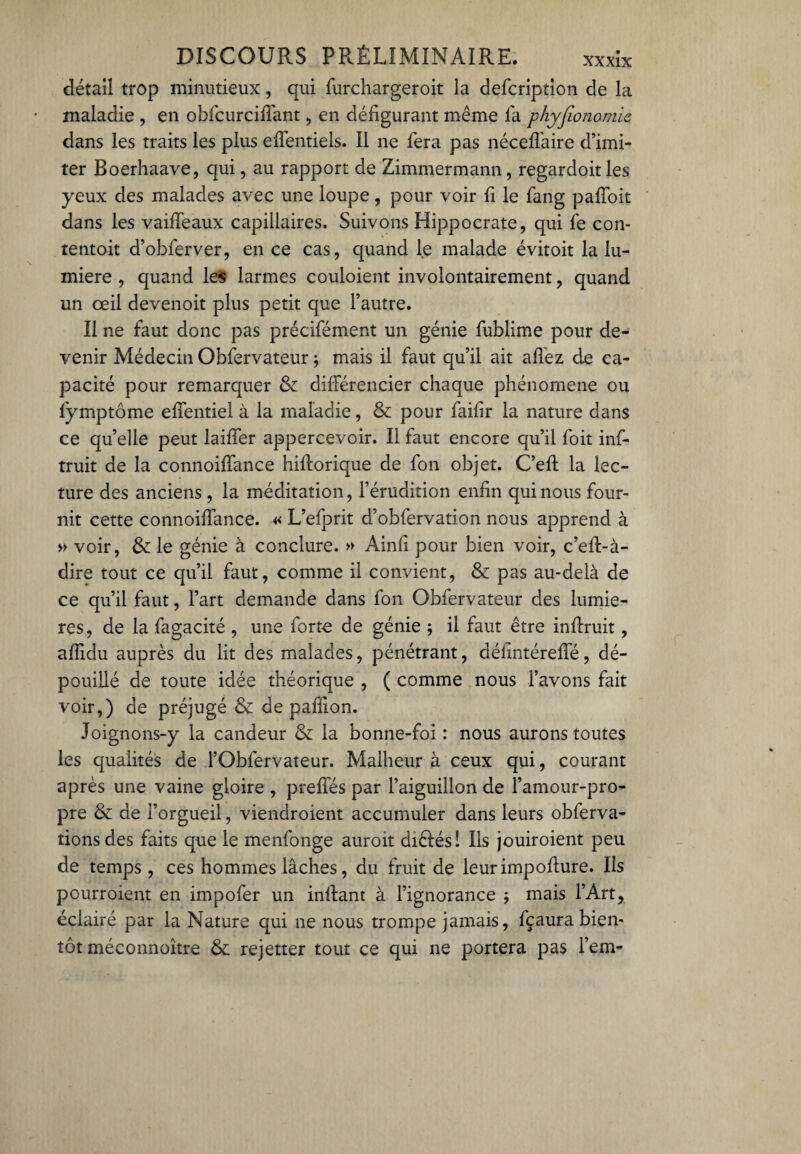 détail trop minutieux, qui furchargeroit la defcription de la maladie , en obfcurciffant, en défigurant même fa phyjîonomic dans les traits les plus effentiels. Il ne fera pas néceffaire d’imi¬ ter Boerhaave, qui, au rapport de Zimmermann, regardoit les yeux des malades avec une loupe, pour voir fi le fang paffoit dans les vaiffeaux capillaires. Suivons Hippocrate, qui fe con- tentoit d’obferver, en ce cas, quand le malade évitoit la lu¬ mière , quand 1ers larmes couloient involontairement, quand un œil devenoit plus petit que l’autre. Il ne faut donc pas précifément un génie fublime pour de¬ venir Médecin Obfervateur ; mais il faut qu’il ait allez de ca¬ pacité pour remarquer 8e différencier chaque phénomène ou fymptôme effentiel à la maladie, 8e pour faifir la nature dans ce quelle peut laiffer appercevoir. Il faut encore qu’il foit inf- truit de la connoiffance hifforique de fon objet. C’eft la lec¬ ture des anciens, la méditation, l’érudition enfin qui nous four¬ nit cette connoiffance. « L’efprit d’obfervation nous apprend à » voir, 8e le génie à conclure. » Ainfi pour bien voir, c’eft-à- dire tout ce qu’il faut, comme il convient, 8e pas au-delà de ce qu’il faut, l’art demande dans fon Obfervateur des lumiè¬ res, de la fagacité , une forte de génie ; il faut être inffruit, afiidu auprès du lit des malades, pénétrant, défintéreffé, dé¬ pouillé de toute idée théorique , ( comme nous l’avons fait voir,) de préjugé 8e de paffion. Joignons-y la candeur 8e la bonne-foi : nous aurons toutes les qualités de l’Obfervateur. Malheur à ceux qui, courant après une vaine gloire , preffés par l’aiguillon de l’amour-pro¬ pre 8e de l’orgueil, viendroient accumuler dans leurs obferva- tionsdes faits que le menfonge auroit diélés! Ils jouiroient peu de temps, ces hommes lâches, du fruit de leurimpoffure. Ils pourroient en impofer un inffant à l’ignorance ; mais l’Art, éclairé par la Nature qui ne nous trompe jamais, fçaura bien¬ tôt méconnoître 8e rejetter tout ce qui ne portera pas l’em-