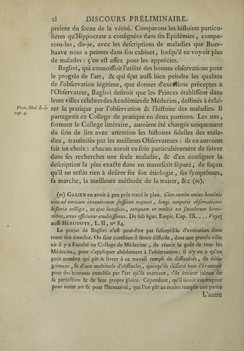 preinte du fceau de la vérité. Comparons les hifloires particu¬ lières qu’Hippocrate a confignées dans Tes Epidémies , compa- rons-les, dis-je, avec les defcriptions de maladies que Boer- haave nous a peintes dans Ton cabinet, lorfqu’il ne voyoit plus de malades : ç’en eft allez pour les apprécier. Baglivi, qui connoiffoitFutilité des bonnes obfervations pour le progrès de l’art, & qui fçut auffi bien peindre les qualités de l’obfervation légitime, que donner d’excdlens préceptes à l’Obfervateur, Baglivi deliroit que les Princes établirent dans leurs villes célébrés des Académies de Médecins, deflinés à éclai- prax.Med.L.ij. rer la pratique par l’obfervation & l’hifloire des maladies. Il partageoit ce College de pratique en deux portions. Les uns , formant le College littéraire, auroient été chargés uniquement du foin de lire avec attention les hifloires fidelles des mala¬ dies , tranfmifes par les meilleurs Obfervateurs : ils en auroient fait un choix : chacun auroit eu foin particuliérement de fuivre dans fes recherches une feule maladie, & d’en configner la defcription la plus exaéle dans un manufcrit féparé, de façon qu’il ne refiât rien à defirer fur fon étiologie , fes fymptômes, fa marche, la meilleure méthode de la traiter, &c (m). (ni) Galien en avoit à peu près tracé le plan. Cùm etenim unius hominis yita ad omnium inventionem fujficere nequeat , longi temporis obfiervationes hijîoria colligit, ut ejus bénéficie» , tanquam ex multis tôt fiœculorutn homi- nibus, unus efificiatur eruditijfimus. De fub figur. Empir. Cap. IX. . . . Vojeq auffi Hérodote, L. II, n° 84. Le projet de Baglivi n’eft peut-être pas fufceptible d’exécution dans toute fon étendue. On fent combien il feroit difficile , dans une grande ville où il y a Faculté ou College de Médecine , de réunir le goût de tous les Médecins, pour s’appliquer abfolument à l’obfervation : il n’y en a qu’un ; petit nombre qui pût fe livrer à ce travail rempli de difficultés , de défa- grémens , & d’une multitude d’obûacles, quoiqu’ils dûffent tous s’évanouir pour des hommes ennoblis par l’art qu’ils exercent, s’ils étoient jaloux de fa perfection de leur propre gloire. Cependant, qu’il feroit avantageux pour notre art 6c pour l’humanité, que l’on pût au moins remplir une partie L’autre