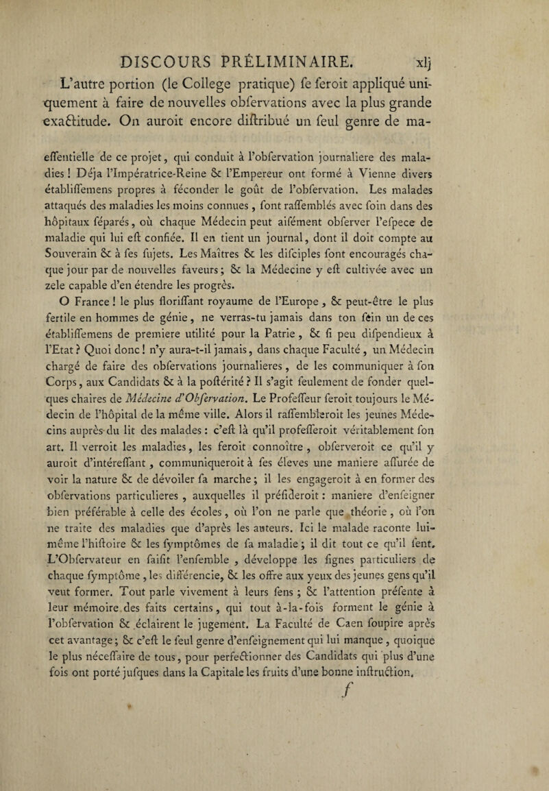 L’autre portion (le College pratique) fe feroit appliqué uni¬ quement à faire de nouvelles obfervations avec la plus grande exaélitude. On auroit encore diftribué un feul genre de ma- effentielle de ce projet, qui conduit à l’obfervation journalière des mala¬ dies ! Déjà l’Impératrice-Reine & l’Empereur ont formé à Vienne divers établiffemens propres à féconder le goût de l’obfervation. Les malades attaqués des maladies les moins connues, font raffeinblés avec foin dans des hôpitaux féparés, où chaque Médecin peut aifément obferver l’efpece de maladie qui lui efl confiée. Il en tient un journal, dont il doit compte au Souverain & à fes fujets. Les Maîtres & les difciples font encouragés cha¬ que jour par de nouvelles faveurs; & la Médecine y efl cultivée avec un zele capable d’en étendre les progrès. O France ! le plus floriffant royaume de l’Europe , peut-être le plus fertile en hommes de génie, ne verras-tu jamais dans ton fêin un de ces établiffemens de première utilité pour la Patrie , & fi peu difpendieux à l’Etat ? Quoi donc ! n’y aura-t-il jamais, dans chaque Faculté , un Médecin chargé de faire des obfervations journalières , de les communiquer à fon Corps, aux Candidats St à la poflérité ? Il s’agit feulement de fonder quel¬ ques chaires de Médecine d'Obfervation. Le Profeffeur feroit toujours le Mé¬ decin de l’hôpital de la même ville. Alors il raffembleroit les jeunes Méde¬ cins auprès du lit des malades : c’efl: là qu’il profefferoit véritablement fon art. Il verroit les maladies, les feroit connoître , obferveroit ce qu’il y auroit d’intéreffant , communiqueroit à fes éleves une maniéré affurée de voir la nature St de dévoiler fa marche ; il les engageroit à en former des obfervations particulières , auxquelles il préfideroit : maniéré d’enfeigner bien préférable à celle des écoles , où l’on ne parle que théorie , où i’on ne traite des maladies que d’après les auteurs. Ici le malade raconte lui- même l’hiftoire St les fymptômes de fa maladie; il dit tout ce qu’il lent, L’Obfervateur en faifit l’enfemble , développe les lignes particuliers de chaque fymptôme , les différencie, St les offre aux yeux des jeunes gens qu’il veut former. Tout parle vivement à leurs fens ; St l’attention préfente à leur mémoire.des faits certains , qui tout à-la-fois forment le génie à l’obfervation S* éclairent le jugement. La Faculté de Caen foupire après cet avantage ; St c’efl: le feul genre d’enfeignement qui lui manque , quoique le plus néceffaire de tous, pour perfectionner des Candidats qui plus d’une fois ont porté jufques dans la Capitale les fruits d’une bonne inftruction, /