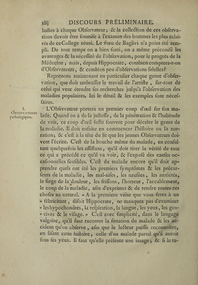 ladies à chaque Obfervateur ; & la collection de ces obferva- tions devoit être foumife à l’examen des hommes les plus éclai¬ rés de ce College réuni. Le vœu de Baglivi n’a point été rem¬ pli. De tout temps on a bien fenti, on a même préconifé les avantages & lanéceffité de l’obfervation, pour le progrès de la Médecine; mais, depuis Hippocrate, combien comptera-t-on d’Obfervateurs , & combien peu d’obfervations fidelles? Reprenons maintenant en particulier chaque genre d’obfer- vation, que doit embraffer le travail de l’artifte , fur-tout de celui qui veut étendre lés recherches jufqu’à l’obfervation des maladies populaires. Ici le détail & les exemples font nécef- fàires. L’Obfervateur portera un premier coup d’œil fur fon ma¬ lade. Quand on a de la juftelfe, de la pénétration & l’habitude de voir, ce coup d’œil fuffit fouvent pour déceler le genre de la maladie. Il doit enfuite en commencer l’hiftoire ou la nar¬ ration; & c’eil à la tête du lit que les jeunes Obfervateurs doi¬ vent l’écrire. C’efi: de la bouche même du malade, en cônful- tant quelquefois les affifians, qu’il doit tirer la vérité de tout ce qui a précédé ce qu’il va voir, & l’expofé des caufes oc- cafionnelles fenfibles. C’eft du malade encore qu’il doit ap¬ prendre quels ont été les premiers fymptômes & les précur- ieurs de la maladie, les mal-aifes , les naufées, les anxiétés, le fiege de la‘douleur , les friflons, l’horreur, l’accablement, le coup de la maladie, afin d’exprimer & de rendre toutes ces chofes au naturel. « A la première vifite que vous ferez à un » fébricitant, difoit Hippocrate, i>e manquez pas d’examiner » leshypochondres, la refpiration, la langue, les yeux, les gen- » cives & le vifage. » C’eR avec fimplicité, dans le langage vulgaire, qu’il faut raconter la fituation du malade & les ac- cidens qu’on obferve , afin que le leéfeur puiffe reconnoître, en lifant cette hilfoire, celle d’un malade pareil qu’il auroit fous fes yeux. Il faut qu’elle préfente une image ; & fi le ta-