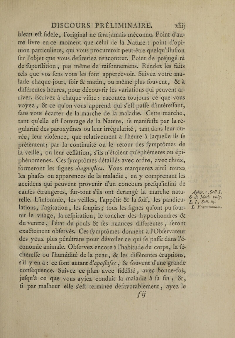 bleau eft fidele, l’original ne fera jamais méconnu. Point d’au¬ tre livre en ce moment que celui de la Nature : point d’opi¬ nion particulière, qui vous procureroit peut-être quelqu’iilulion fur l’objet que vous délireriez rencontrer. Point de préjugé ni de fuperftition, pas même de raifonnemens. Rendez les faits tels que vos fens vous les font appercevoir. Suivez votre ma¬ lade chaque jour, foir & matin, ou même plus fouvent, & à différentes heures, pour découvrir les variations qui peuvent ar¬ river. Ecrivez à chaque vilite : racontez toujours ce que vous voyez , & ce qu’on vous apprend qui s’eff paffé d’intéreffant, fans vous écarter de la marche de la maladie. Cette marche, tant quelle eff l’ouvrage de la Nature, fe manifefte par la ré¬ gularité des paroxyfmes ou leur irrégularité , tant dans leur du¬ rée, leur violence, que relativement à l’heure à laquelle ils fe préfententj par la continuité ou le retour des fymptômes de la veille, ou leur ceffation, s’ils n’étoient qu’éphémeres ou épi¬ phénomènes. Ces fymptômes détaillés avec ordre, avec choix, formeront les lignes diagtiojlics. Vous marquerez ainli toutes les phafes ou apparences de la maladie , en y comprenant les accidens qui peuvent provenir d’un concours prefqu’inlini de caufes étrangères, fur-tout s’ils ont dérangé la marche natu¬ relle. L’infomnie, les veilles, l’appétit & la foif, les pandicu¬ lations, l’agitation, les foupirsj' tous les lignes qu’ont pu four¬ nir le vifage, la refpiration, le toucher des hypochondres & du ventre , l’état du pouls & fes nuances différentes , feront exactement obfervés. Ces fymptômes donnent à l’Obfervateur des yeux plus pénétrans pour dévoiler ce qui fe paffé dans l’é¬ conomie animale. Obfervez encore à l’habitude du corps, la fé- chereffe ou l’humidité delà peau, & les différentes éruptions, s’il y en a : ce font autant d'apoflafes , & fouvent d’une grande conféquence. Suivez ce plan avec fidélité, avec bonne-foi-, jufqu’à ce que vous ayiez conduit la maladie à fa lin ; &, ff par malheur elle s’eff: terminée défavorablement, ayez le fÿ Aphor. i > Se fl. I, & de Morb. vulg. L. 13 Sert. iij. L. Prœnotionum*