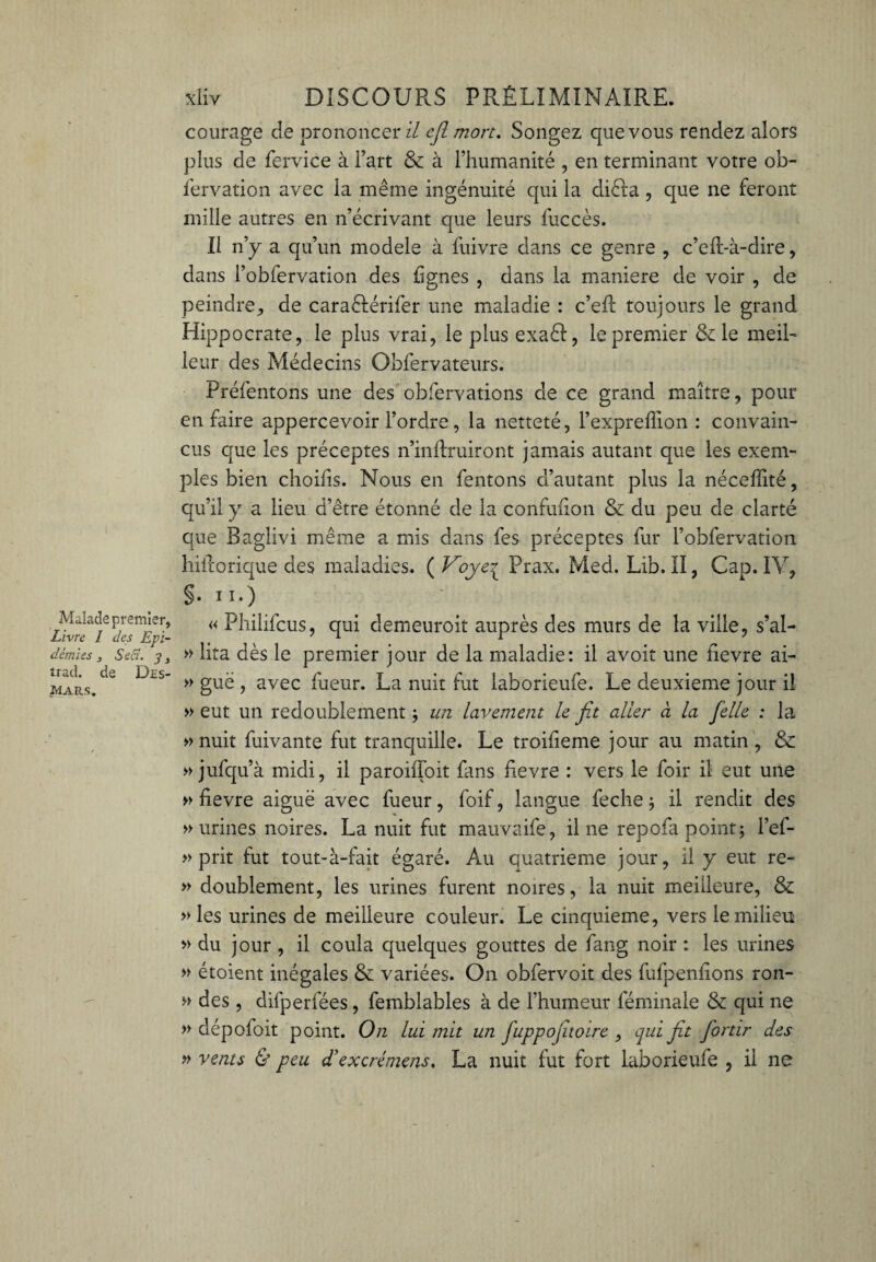 Malade premier, Livre I des Epi¬ démies , Sea. y3 trad. de Des¬ mars. xliv DISCOURS PRÉLIMINAIRE, courage de prononcer il cjl mort. Songez que vous rendez alors plus de fervice à l’art & à l’humanité , en terminant votre ob- fervation avec la même ingénuité qui la diéla, que ne feront mille autres en n’écrivant que leurs fuccès. Il n’y a qu’un modèle à fuivre dans ce genre , c’ed-à-dire, dans l’obfervation des lignes , dans la maniéré de voir , de peindre, de caraélérifer une maladie : c’eft toujours le grand Hippocrate, le plus vrai, le plus exaêl, le premier Si le meil¬ leur des Médecins Obfervateurs. Préfentons une des obfervations de ce grand maître, pour en faire appercevoir l’ordre, la netteté, l’expreffion : convain¬ cus que les préceptes n’indruiront jamais autant que les exem¬ ples bien choifis. Nous en fentons d’autant plus la néceffité, qu’il y a lieu d’être étonné de la confufion & du peu de clarté que Baglivi même a mis dans fes préceptes fur l’obfervation hiftorique des maladies. ( Voye^ Prax. Med. Lîb. II, Cap. IV, §• ii.) : . : ' *“t « Philifcus, qui demeuroit auprès des murs de la ville, s’al- » lita dès le premier jour de la maladie: il avoir une îievre ai- » guë , avec fueur. La nuit fut laborieufe. Le deuxieme jour il » eut un redoublement ; un lavement le fit aller à la [elle : la » nuit fuivante fut tranquille. Le troiheme jour au matin, & » jufqu’à midi, il paroiiToit fans hevre : vers le foir il eut une » fievre aiguë avec fueur, foif, langue feche ; il rendit des » urines noires. La nuit fut mauvaife, il 11e repofa point 5 l’ef- » prit fut tout-à-fait égaré. Au quatrième jour, il y eut re- » doublement, les urines furent noires, la nuit meilleure, & » les urines de meilleure couleur. Le cinquième, vers le milieu » du jour, il coula quelques gouttes de fang noir : les urines » étoient inégales & variées. On obfervoit des fufpenlions ron- » des, difperfées, femblables à de l’humeur féminale & qui ne » dépofoit point. On lui mit un fuppofiuoire , qui fit fiortir des » vents & peu d’excrémens, La nuit fut fort laborieufe , il ne