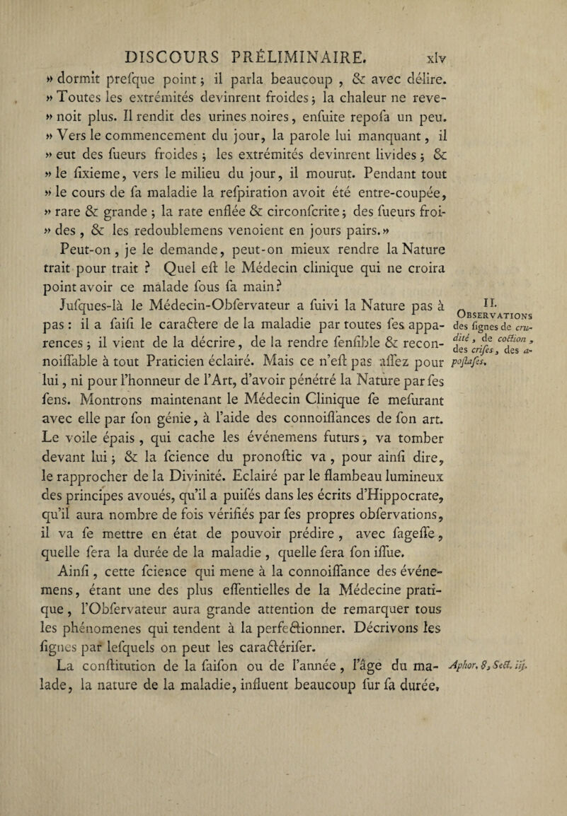 » dormit prefque point ; il parla beaucoup , & avec délire. » Toutes les extrémités devinrent froides j la chaleur ne reve- » noit plus. Il rendit des urines noires, enfuite repofa un peu. » Vers le commencement du jour, la parole lui manquant, il » eut des Tueurs froides * les extrémités devinrent livides ; & » le fixieme, vers le milieu du jour, il mourut. Pendant tout » le cours de fa maladie la refpiration avoit été entre-coupée, » rare & grande ; la rate enflée & circonfcrite ; des Tueurs froi- » des , & les redoublemens venoient en jours pairs.» Peut-on, je le demande, peut-on mieux rendre la Nature trait pour trait ? Quel efl le Médecin clinique qui ne croira point avoir ce malade fous fa main? Jufques-là le Médecin-Obfervateur a fuivi la Nature pas à Observât pas : il a faifi le caraéfere de la maladie par toutes Tes appa- des fignesde cm- rences : il vient de la décrire, de la rendre fenfible & recon- dfte* Ae C0^L0n» noifîable à tout Praticien éclairé. Mais ce n’efl pas allez pour pofiafes, lui, ni pour l’honneur de l’Art, d’avoir pénétré la Nature par Tes fens. Montrons maintenant le Médecin Clinique fe mefurant avec elle par Ton génie, à l’aide des connoifî’ances de Ton art. Le voile épais, qui cache les événemens futurs, va tomber devant lui ; & la fcience du pronoftic va , pour ainli dire, le rapprocher de la Divinité. Eclairé par le flambeau lumineux des principes avoués, qu’il a puifés dans les écrits d’Hippocrate, qu’il aura nombre de fois vérifiés par Tes propres obfervations, il va fe mettre en état de pouvoir prédire , avec fagefie, quelle fera la durée de la maladie , quelle fera Ton ifiue, Ainfi , cette fcience qui mene à la connoifïance des événe¬ mens , étant une des plus effentielles de la Médecine prati¬ que , l’Obfervateur aura grande attention de remarquer tous les phénomènes qui tendent à la perfeélionner. Décrivons les figues par lefquels on peut les caraéférifer. La conftitution de la faifon ou de l’année, l’âge du ma- Aphor,83Seiï,Uj> lade, la nature de la maladie, influent beaucoup lur fa durée.