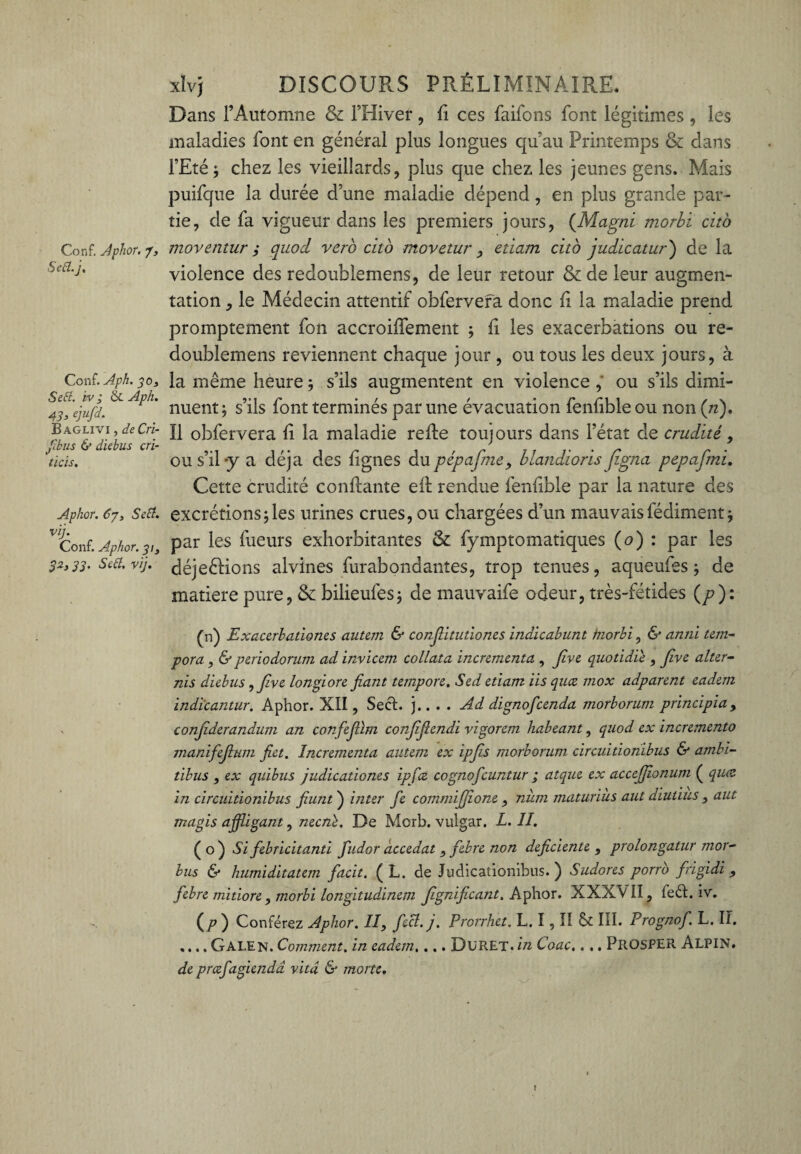 Conf. Aphor. J, Sefl.j, Conf. Aph. 30, Se fl. iv ; & Aph. 4], ejufd. Baglivi , de Cri- fthus & diebus cri- tïcis. Aphor. Cjt Se fl. vij. Conf. Aphor. 313 32, 33. Se fl. vij. xïvj DISCOURS PRÉLIMINAIRE. Dans l’Automne & l’Hiver, fi ces faifons font légitimes, les maladies font en général plus longues qu’au Printemps & dans l’Eté; chez les vieillards, plus que chez les jeunes gens. Mais puifque la durée d’une maladie dépend, en plus grande par¬ tie, de fa vigueur dans les premiers jours, (Magni morbi cito moventur 3 quod vero cito movetur, etiam citb judicatur ) de la violence des redoublemens, de leur retour &de leur augmen¬ tation , le Médecin attentif obfervera donc fi la maladie prend promptement fon accroiffement ; fi les exacerbations ou re¬ doublemens reviennent chaque jour , ou tous les deux jours, à la même heure ; s’ils augmentent en violence , ou s’ils dimi¬ nuent; s’ils font terminés par une évacuation fenfible ou non (/z). Il obfervera fi la maladie refie toujours dans l’état de crudité, ou s’il-y a déjà des lignes dupêpafme, blandioris figna pepafmi. Cette crudité confiante ell rendue fenfible par la nature des excrétions;les urines crues, ou chargées d’un mauvaisfédiment; par les lueurs exhorbitantes & fymptomatiques (o) : par les déjeélions alvines fur abondantes, trop tenues, aqueufes ; de matière pure, & bilieufes; de mauvaife odeur, très-fétides (p): (n) Exaccrbation.es autan & confiitutiones indicabunt tnorbi, & anni tem- pora, & periodorum ad inviccm collata incrcmcnta , Jive quotidie , five aller- nis diebus ,five longiore fiant tempore. Sed etiam iis quce inox adparent eadem indicantur. Aphor. XII, SecL j.. . . Ad dignofcenda morborum principia, confiderandum an confefiïm confifiendi vigorem habeant, quod ex incremento manifiefium fiet. Incrementa autan ex ipjis morborum circuitionibus & ambi- tibus , ex quibus judicationes ipfcz cognoficuntur ; atque ex accejfionum ( quce in circuitionibus fiunt ) inter fie commijjîone , num maturiîis aut diutius , aut magis affligant, necnè. De Morb. vulgar. L. II. (o) Si fiebricitanti fiudor accedat , febre non déficiente, prolongatur mor- bus & humiditatem fiacit. ( L. de Judicationibus. ) Sudores porrb firigidi , fiebre mitiore , morbi longitudinem Jignificant. Aphor. XXXVII, feét. iv. (/?) Conférez Aphor. II, fecî. j. Prcrrhet. L. I, Il & IÎI. Prognofi. L. II. .... Gai.EN. Comment, in eadem, ... DüRET. in Coac.. ,. PROSPER ALPIN. de prœfagiendd vitd & morte.
