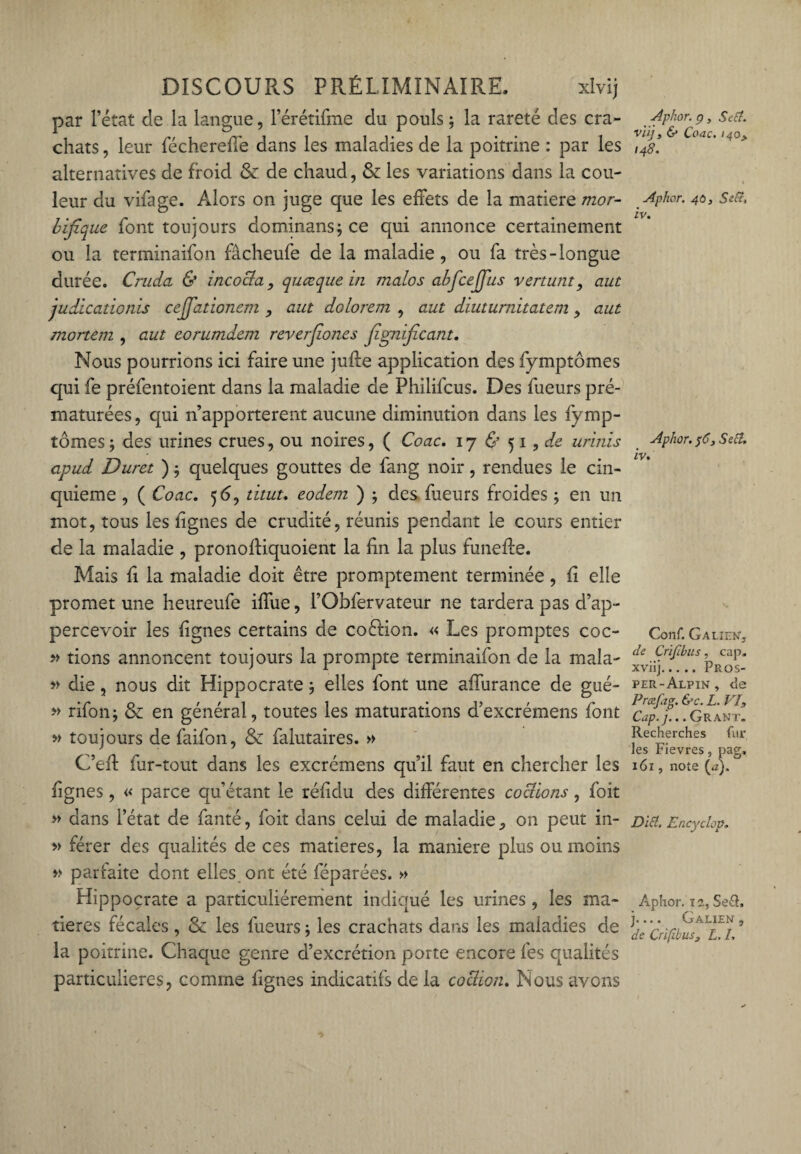 par l’état de la langue, l’érétifme du pouls ; la rareté des cra¬ chats , leur féchereffe dans les maladies de la poitrine : par les alternatives de froid & de chaud, & les variations dans la cou¬ leur du vifage. Alors on juge que les effets de la matière mor¬ bifique font toujours dominans; ce qui annonce certainement ou la terminaifon fâcheufe de la maladie, ou fa très-longue durée. Cruda & incocia, quœque in malos abfcejjus venant, aut judicationis cejfationem , aut dolorem , aut diutumitatem, aut mortem , aut eorumdem reverfiones fignficant. Nous pourrions ici faire une juffe application des fymptômes qui fe préfentoient dans la maladie de Philifcus. Des fueurs pré¬ maturées, qui n’apporterent aucune diminution dans les fymp¬ tômes ; des urines crues, ou noires, ( Coac, 17 & 51 , de urinis cipud Duret ) 5 quelques gouttes de fang noir, rendues le cin¬ quième , ( Coac. 56, titut. eodem ) ; des fueurs froides ; en un mot, tous les fgnes de crudité, réunis pendant le cours entier de la maladie , pronoffiquoient la lin la plus funeffe. Mais h la maladie doit être promptement terminée , li elle promet une heureufe iffue, l’Obfervateur ne tardera pas d’ap- percevoir les lignes certains de coélion. « Les promptes coc- » tions annoncent toujours la prompte terminaifon de la mala- » die, nous dit Hippocrate} elles font une affurance de gué- » rifon; & en général, toutes les maturations d’excrémens font » toujours de faifon, & falutaires. » C’eff fur-tout dans les excrémens qu’il faut en chercher les fignes, « parce qu’étant le réf du des différentes cochons, foit » dans l’état de fanté, foit dans celui de maladie on peut in- » férer des qualités de ces matières, la maniéré plus ou moins » parfaite dont elles, ont été féparées. » Hippocrate a particuliérement indiqué les urines, les ma¬ tières fécales, & les fueurs ; les crachats dans les maladies de la poitrine. Chaque genre d’excrétion porte encore fes qualités particulières, comme fignes indicatifs de la cochon. Nous avons Aphor. p, Set?, vüjt & Coac. 140> 148. Aphor. 40, Sec?, iv. Aphor. $C, Set?, iv. Conf. Galien, de Crifibus, cap. xviij.Pros- per-Alpin , de PrcuJag. &c. L. VIS Cap.j... Grant. Recherches fur les Fievres, pag. 161, note (a). Dit?. Encyclop. Aphor. 12, Se&, j.... Galien, de Crifibus, L, I,