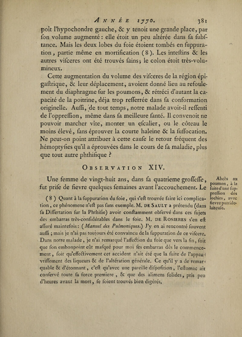 poit l’hypochondre gauche, & y tenoit une grande place, par fon volume augmenté : elle étoit un peu altérée dans fa fubf- tance. Mais les deux lobes du foie étoient tombés en fuppura¬ tion, partie même en mortification (8). Les inteftins & les autres vifceres ont été trouvés fains* le colon étoit très-volu¬ mineux. Cette augmentation du volume des vifceres de la région épi- gaftrique, & leur déplacement, avoient donné lieu au refoule¬ ment du diaphragme fur les poumons, &: rétréci d’autant la ca¬ pacité de la poitrine, déjà trop reflerrée dans fa conformation originelle. Audi, 'de tout temps, notre malade avoit-il reffenti de l’oppreffion, même dans fa meilleure fanté. Il convenoit ne pouvoir marcher vite, monter un efcalier, ou le coteau le moins élevé, fans éprouver la courte haleine & la fuffocation. Ne peut-on point attribuer à cette caufe le retour fréquent des hémoptyfies qu’il a éprouvées dans le cours de fa maladie, plus que tout autre phthifique ? Observation XIV. Une femme de vingt-huit ans, dans fa quatrième grofiefîe, fut prife de fievre quelques femaines avant l’accouchement. Le ( 8 ) Quant à la fuppuration du foie, qui s’eft trouvée faire ici complica¬ tion , ce phénomène n’eli: pas fans exemple. M. DE Sault a prétendu (dans fa Diflertation fur la Phthilie) avoir conftamment obfervé dans ces fujets des embarras très-confdérables dans le foie. M. DE Rosières s’en elt alluré maintefois : ( Manuel des Pulmoniques.') J’y en ai rencontré fouvent auffi ; mais je n’ai pas toujours été convaincu delà fuppuration de ce vifcere. Dans notre malade, je n’ai remarqué l’alfeéfion du foie que vers la fin, foit que fon embonpoint eût mafqué pour moi fes embarras dès le commence¬ ment, foit qu’effeélivement cet accident n’ait été que la fuite de l’appau^’ vrilfement des liqueurs & de l’altération générale. Ce qu’il y a de remar* quable & d’étonnant, c’eft qu’avec une pareille difpofition, l’efiomac ait confervé toute fa force première , &: que des alimens folides, pris peu d’heures avant la mort, fe foient trouvés bien digérés, Abcès au poumon, à la fuite d’une fup- prelîion des lochies, avec fievre putrido- 1 ait eu le.