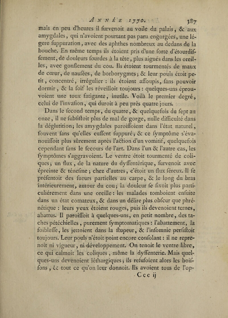 mais en peu d’heures il furvenoit au voile du palais, & aux amygdales, qui n’avoient pourtant pas paru engorgées, une lé¬ gère fuppuration, avec des aphthes nombreux au dedans de la bouche. En meme temps ils étoient pris d’une forte d etourdif- fement, de douleurs fourdes à la tête, plus aiguës dans les oreil¬ les , avec gonflement du cou. Ils étoient tourmentés de maux de cœur, de naufées, de borborygmes; &: leur pouls étoit pe¬ tit , concentré, irrégulier : ils étoient afloupis, fans pouvoir dormir, & la foif les réveilloit toujours : quelques-uns éprou- voient une toux fatigante, inutile. Voilà le premier degré, celui de l’invaflon, qui duroit à peu près quatre jours. Dans le fécond temps, du quatre, & quelquefois du fept au onze, il ne fubfiftoit plus de mal de gorge, nulle difficulté dans la déglutition; les amygdales paroifloient dans l’état naturel, fouvent fans qu’elles euflent fuppuré; & ce fymptôme s’éva- nouiiïoit plus sûrement après l’aéHon d’un vomitif, quelquefois cependant fans le fecours de l’art. Dans l’un & l’autre cas, les fymptômes s’aggravoient. Le ventre étoit tourmenté de coli¬ ques ; un flux, de la nature du dyflentérique, furvenoit avec épreinte & ténefme ; chez d’autres, c’étoit un flux féreux. 11 fe préfentoit des fueurs partielles au carpe, & le long du bras intérieurement, autour du cou; la douleur fe fixoit plus parti¬ culiérement dans une oreille : les malades tomboient enfuite dans un état comateux, & dans un délire plus obfcur que phré- nétique : leurs yeux étoient rouges, puis ils devenoient ternes, abattus. Ii paroiffoit à quelques-uns, en petit nombre, des ta¬ ches pétéchielles, purement fymptomatiques : l’abattement, la foibleffe, les jettoient dans la ftupeur, & l’infomnie perfiftoit toujours. Leur pouls n’étoit point encore confolant : ii ne repre- noit ni vigueur, ni développement. On tenoit le ventre libre, ce qui calmoit les coliques , même la dyflenterie. Mais quel¬ ques-uns devenoient léthargiques ; ils refufoient alors les boif- fons, il tout ce qu’on leur donnoit. ïls avoient tous de l’op- •Çcc 1 j