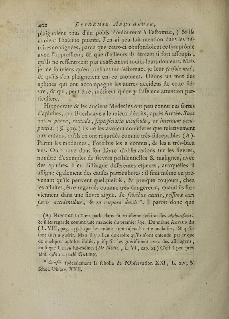 plaignoient tous d’un poids douloureux à l’eftomac, ) & ils avoient l’haleine puante. J’en ai peu fait mention dans les his¬ toires confignées, parce que ceux-ci confondoient ce Symptôme avec l’oppreffion ; & que d’ailleurs ils étoient fi fort afloupis , qu’ils ne reffentoient pas exaèlement toutes leurs douleurs. Mais je me Souviens qu’en preffant Sur l’elfomac, je leur faifois mal, Sz qu’ils s’en plaignoient en ce moment. Difons un mot des aphthes qui ont accompagné les autres accidensjde cette fiè¬ vre, & qui, peut-être, méritent qu’on y faffe une attention par¬ ticulière. Hippocrate Sz les anciens Médecins ont peu connu ces Sortes d’aphthes, que Boerhaave ale mieux décrits, après Avétée. Sunt autem parva, rotunda, fupetjiciaria ulcuj'cula , os internum occu- pantia. ( §. 979.) Ils ne les avoient confidérés que relativement aux enfans, qu’ils en ont regardés comme très-fufceptibles (A). Parmi les modernes , Foreffus les a connus, & les a très-bien vus. On trouve dans Son Livre d’obfervations Sur les fievres, nombre d’exemples de fievres peflilentielles 8z malignes, avec des aphthes. Il en diflingue différentes efpeces, auxquelles il ailigne également des caufes particulières : il finit même en pré¬ venant qu’ils peuvent quelquefois, & prefque toujours, chez les adultes, être regardés comme très-dangereux, quand ils Sur¬ viennent dans une fievre aiguë. In febribus acuds, pefjimæ cu/n fævis accidentibus, & in corpore debïli *. Il paroît donc que (A) Hippocrate en parle dans fa troifieme feétion des Aphorifuns, & il les regarde comme une maladie du premier âge. De même Aetiüs dit ( L. V11!, pag. 159 ; que les enfans font fujets à cette maladie , êt qu’ils font ailes à guérir. Mais il y a lieu de croire qu’ils n’ont entendu parler que de quelques aphthes ifolés, puifqu’ils les guériffoient avec des aftringens , ainfi que Celse lui-même. (Di Médic. , L. VI, cap. xj.) C’efl à peu près ainfi qu’en a parlé Galien. * Confir. fpécialement la fcholie de l’Obfervation XXI, L, xiv ; 5c fchol. Obferv. XXII.