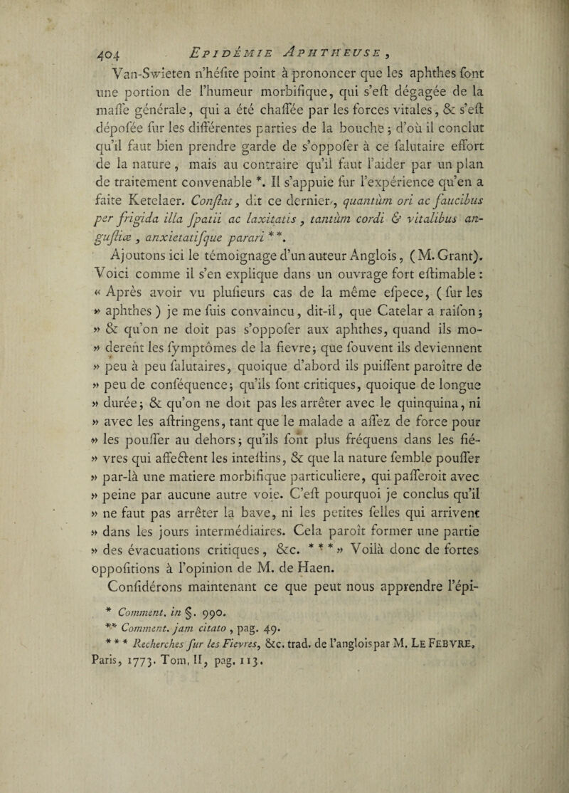 Van-Swîeten n’héfite point à prononcer que les aphthes font une portion de l’humeur morbifique, qui s’efï dégagée de la ma fié générale, qui a été chafTée par les forces vitales, & s’efl dépofée fur les différentes parties de la bouche ; d’où il conclut qu’il faut bien prendre garde de s’oppofer à ce falutaire effort de la nature , mais au contraire qu’il faut i’aider par un plan de traitement convenable *. Il s’appuie fur l’expérience qu’en a faite Ketelaer. Confiât, dit ce dernier/, quantum ori ac faucibus per frigida ilia fipatii ac laxitatis , tantum corai & vitalibus an- gufiiæ , anxietatifque parari * *. Ajoutons ici le témoignage d’un auteur Anglois, ( M. Grant). Voici comme il s’en explique dans un ouvrage fort eftimable : «Après avoir vu plufieurs cas de la même efpece, (furies » aphthes ) je me fuis convaincu, dit-il, que Catelar a raifon* » & qu’on ne doit pas s’oppofer aux aphthes, quand ils mo- » derent les fymptômes de la fievre; que fouvent ils deviennent » peu à peu falutaires, quoique d’abord ils puiffent paroîrre de » peu de conféquence; qu’ils font critiques, quoique de longue » durée j & qu’on ne doit pas les arrêter avec le quinquina, ni » avec les aftringens, tant que le malade a affez de force pour les pouffer au dehors ; qu’ils font plus fréquens dans les fié- » vres qui affeélent les inteflins, & que la nature femble pouffer » par-là une matière morbifique particulière, quipafferoit avec » peine par aucune autre voie. C’efl pourquoi je conclus qu’il » ne faut pas arrêter la bave, ni les petites felles qui arrivent » dans les jours intermédiaires. Cela paroît former une partie » des évacuations critiques, &c. * * * » Voilà donc de fortes oppofitions à l’opinion de M. de Haen. Confidérons maintenant ce que peut nous apprendre l’épi- * Comment. in §. 99O. *■* Comment, jam citato , pag. 49* * * * Recherches fur les Fievres, &c. trad. de l’angloispar M. Le FEBVRE, Paris, 1773. Tom, îî, pag, 113.