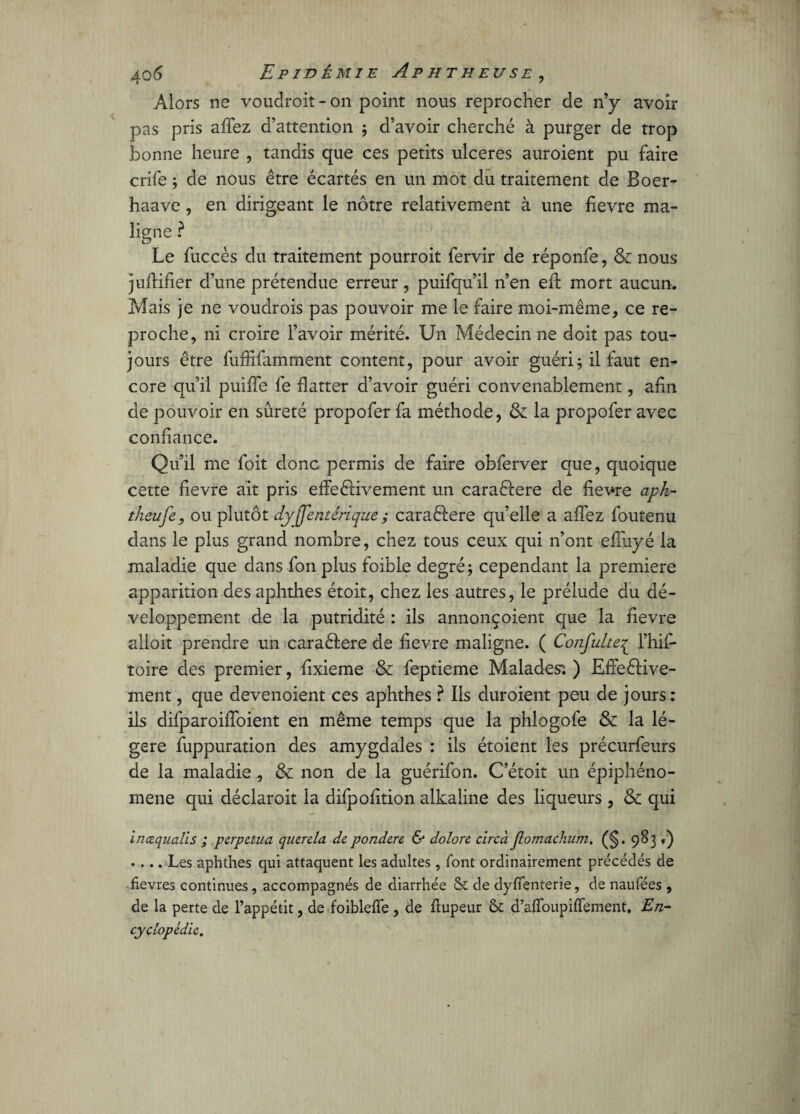 Alors ns voudroit- on point nous reprocher de n’y avoir pas pris aflez d’attention ; d’avoir cherché à purger de trop bonne heure , tandis que ces petits ulcérés auroient pu faire crife ; de nous être écartés en un mot du traitement de Boer- haave , en dirigeant le nôtre relativement à une fievre ma¬ ligne ? Le fuccès du traitement pourroit fervir de réponfe, & nous juflifier d’une prétendue erreur, puifqu’il n’en eft mort aucun. Mais je ne voudrois pas pouvoir me le faire moi-même, ce re¬ proche, ni croire l’avoir mérité. Un Médecin ne doit pas tou¬ jours être fufïifamment content, pour avoir guéri ; il faut en¬ core qu’il puifîe le flatter d’avoir guéri convenablement, afin de pouvoir en sûreté propofer fa méthode, &: la propofer avec confiance. Qu’il me foit donc permis de faire obferver que, quoique cette fievre ait pris effeêlivement un caraêlere de fievre aph- theufe, ou plutôt dyjjentêrique ; caraêlere qu’elle a aflez foutenu dans le plus grand nombre, chez tous ceux qui 11’ont efîuyé la maladie que dans fon plus foible degré; cependant la première apparition des aphthes étoit, chez les autres, le prélude du dé¬ veloppement de la putridité : ils annonçoient que la fievre alloit prendre un caraéfere de fievre maligne. ( Confulte^ l’hif- toire des premier, fixieme & feptieme Malades: ) Elfe£Kve¬ ulent , que devenoient ces aphthes ? Ils duroient peu de jours: ils difparoifloient en même temps que la phlogofe & la lé¬ gère fuppuration des amygdales : ils étoient les précurfeurs de la maladie, & non de la guérifon. C’étoit un épiphéno¬ mène qui déclaroit la difpofition alkaline des liqueurs , & qui incequalis ; perpétua querela de pondéré & dolore cire à Jlomachum. (§. 983 «) .... Les aphthes qui attaquent les adultes , font ordinairement précédés de fièvres continues, accompagnés de diarrhée & de dyflenterie, de naufées , de la perte de l’appétit, de foibleffe , de fiupeur ôt d’afToupiffement. En¬ cyclopédie.
