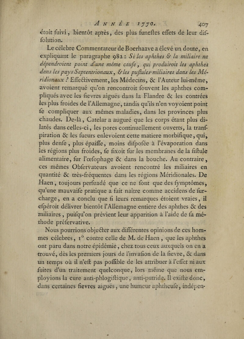 ctoit fuivi, bientôt aptès, des plus funeffes effets de leur dif- folution. Le célébré Commentateur de Boerhaave a élevé un doute, en expliquant le paragraphe 982 : Si Les aphthes & la miliaire ne dépendroient point d’une même caufe, qui produiroit les aphthes dans les pays Septentrionaux, & les pu (Iules-miliaires dans les Mé¬ ridionaux ? Effectivement, les Médecins, & l’Auteur lui-même, avoient remarqué qu’on rencontroit fouvent les aphthes com¬ pliqués avec les fievres aiguës dans la Flandre & les contrées les plus froides de l’Allemagne, tandis qu’ils n’en voyoient point fe compliquer aux mêmes maladies, dans les provinces plus chaudes. De-là, Catelar a auguré que les corps étant plus di¬ latés dans celles-ci, les pores continuellement ouverts, la trans¬ piration & les Tueurs enlevoient cette matière morbifique, qui, plus denfe , plus épaiffe, moins difpofée à l’évaporation dans les régions plus froides, fe fixoit fur les membranes de la fîffule alimentaire, fur l’cefophage & dans la bouche. Au contraire, ces mêmes Oblervateurs avoient rencontré les miliaires en quantité & très-fréquentes dans les régions Méridionales. De Haen, toujours perfuadé que ce ne font que des fymptômes, qu’une mauvaife pratique a fait naître comme accidens de fur- charge , en a conclu que fi leurs remarques étoient vraies, il efpéroit délivrer bientôt l’Allemagne entière des aphthes & des miliaires , puifqu’on prévient leur apparition à l’aide de fa mé¬ thode préfer vative. Nous pourrions objeêfer aux différentes opinions de ces hom¬ mes célébrés, i° contre celle de M. de Haen , que les aphthes ont paru dans notre épidémie, chez tous ceux auxquels on en a trouvé, dès les premiers jours de i’mvalion de la fievre, & dans un temps où il n’eft pas pofîible de les attribuer à l’effet ni aux fuites d’un traitement quelconque, lors même que nous em¬ ployions la cure anti-phlogiffique, anti-putride. Il exiffe donc, dans certaines fievres aiguës, une humeur aphtheufe, indépen-