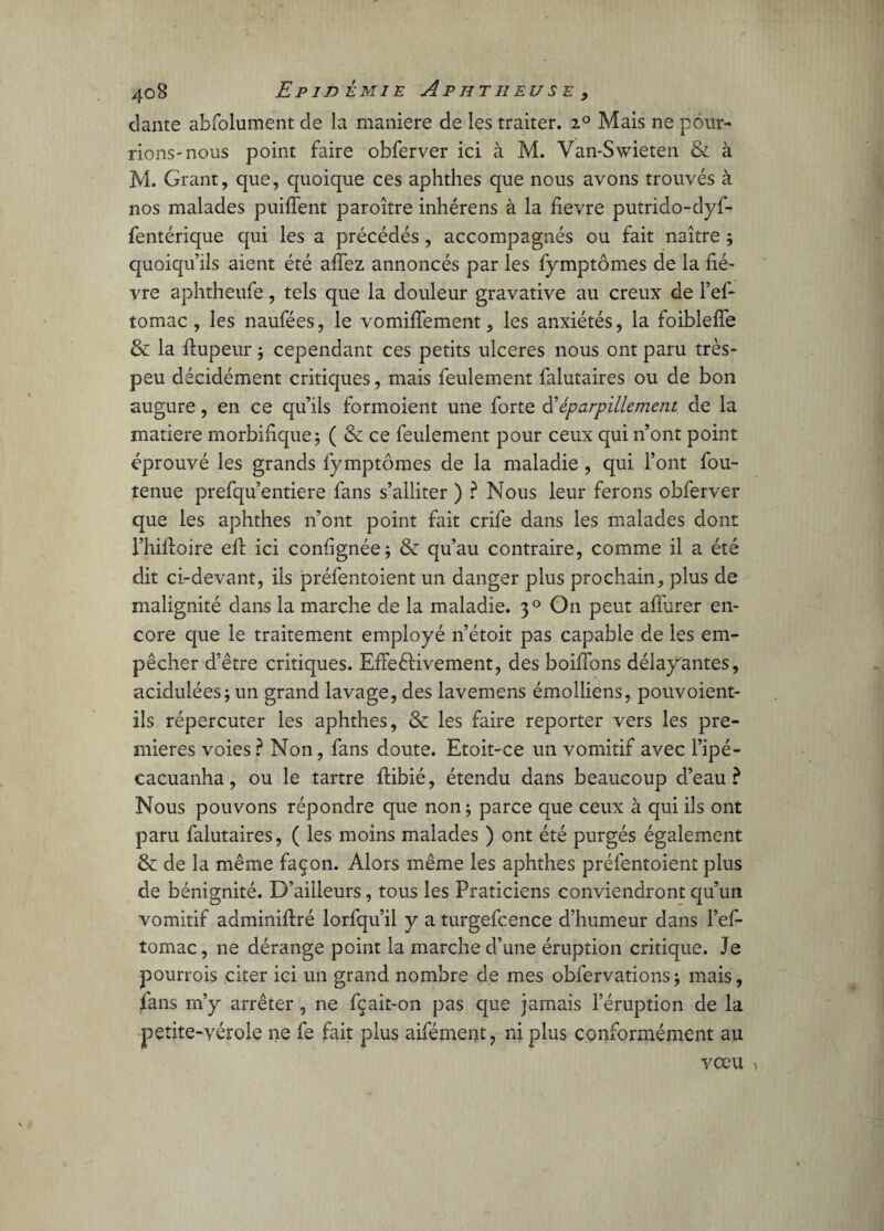 dante abfolument de la maniéré de les traiter. ^0 Mais ne pour¬ rions'nous point faire obferver ici à M. Van-Swieten & à M. Grant, que, quoique ces aphthes que nous avons trouvés à nos malades puiffent paroître inhérens à la fievre putrido-dyf- fentérique qui les a précédés, accompagnés ou fait naître ; quoiqu’ils aient été afiez annoncés par les fymptômes de la fiè¬ vre aphtheufe, tels que la douleur gravative au creux de l’ef- tomac, les naufées, le vomifiement, les anxiétés, la foiblefîe & la ftupeur ; cependant ces petits ulcérés nous ont paru très- peu décidément critiques, mais feulement falutaires ou de bon augure, en ce qu’ils formoient une forte d’éparpillement de la matière morbifique; ( & ce feulement pour ceux qui n’ont point éprouvé les grands fymptômes de la maladie , qui l’ont fou- tenue prefqu’entiere fans s’alliter ) ? Nous leur ferons obferver que les aphthes n’ont point fait crife dans les malades dont l’hifioire eft ici confignée; & qu’au contraire, comme il a été dit ci-devant, ils préfentoient un danger plus prochain, plus de malignité dans la marche de la maladie. 30 O11 peut affurer en¬ core que le traitement employé n’étoit pas capable de les em¬ pêcher d’être critiques. EffeéHvement, des boiffons délayantes, acidulées; un grand lavage, des lavemens émolliens, pouvoient- ils répercuter les aphthes, & les faire reporter vers les pre¬ mières voies? Non, fans doute. Etoit-ce un vomitif avec i’ipé- cacuanha, ou le tartre ftibié, étendu dans beaucoup d’eau? Nous pouvons répondre que non; parce que ceux à qui ils ont paru falutaires, ( les moins malades ) ont été purgés également & de la même façon. Alors même les aphthes préfentoient plus de bénignité. D’ailleurs, tous les Praticiens conviendront qu’un vomitif adminifiré lorfqu’il y a turgefcence d’humeur dans l’ef- tomac, ne dérange point la marche d’une éruption critique. Je pourrois citer ici un grand nombre de mes obfervations; mais, fans m’y arrêter , ne fçait-on pas que jamais l’éruption de la petite-vérole ne fe fait plus aifément, ni plus conformément au vœu »