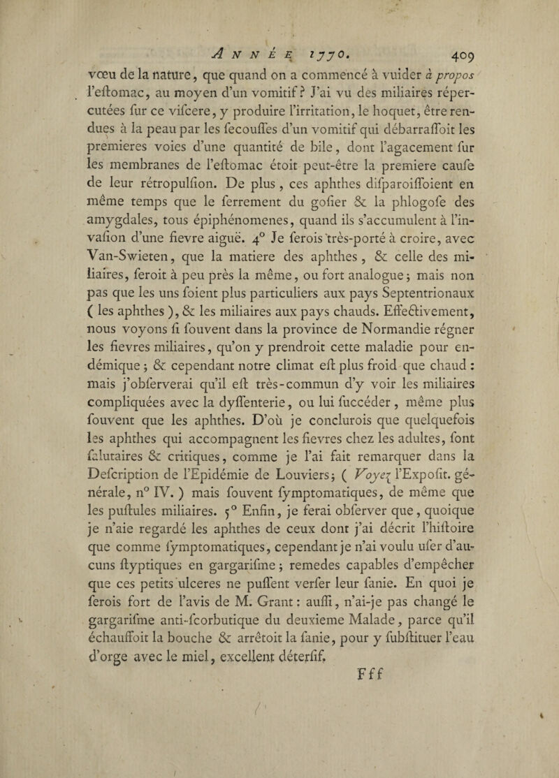 vœu de la nature, que quand on a commencé à vuider à propos l’eftomac, au moyen d’un vomitif? J’ai vu des miliaires réper¬ cutées fur ce vifcere, y produire l’irritation, le hoquet, être ren¬ dues à la peau par les fecouffes d’un vomitif qui débarraftoit les premières voies d’une quantité de bile, dont l’agacement fur les membranes de l’eftomac étoit peut-être la première caufe de leur rétropulfion. De plus , ces aphthes difparoiffoient en même temps que le ferrement du goder & la phlogofe des amygdales, tous épiphénomènes, quand ils s’accumulent à l’in- vafion d’une fievre aiguë. 40 Je ferois'très-porté à croire, avec Van-Swieten, que la matière des aphthes, & celle des mi¬ liaires, feroit à peu près la même, ou fort analogue; mais non pas que les uns foient plus particuliers aux pays Septentrionaux ( les aphthes ), & les miliaires aux pays chauds. Effectivement, nous voyons fi fouvent dans la province de Normandie régner les fievres miliaires, qu’on y prendroit cette maladie pour en¬ démique ; & cependant notre climat eft plus froid que chaud : mais j’obferverai qu’il eft très-commun d’y voir les miliaires compliquées avec la dyiïenterie, ou lui fuccéder , même plus fouvent que les aphthes. D’où je conclurois que quelquefois les aphthes qui accompagnent les fievres chez les adultes, font falutaires & critiques, comme je l’ai fait remarquer dans la Defcription de l’Epidémie de Louviers; ( Voyei l’Expofit. gé¬ nérale, n° IV. ) mais fouvent fymptomatiques, de même que les puftules miliaires. 50 Enfin, je ferai obferver que, quoique je 11’aie regardé les aphthes de ceux dont j’ai décrit Fhiftoire que comme fymptomatiques, cependant je n’ai voulu ufer d’au¬ cuns ftyptiques en gargarifme ; remedes capables d’empêcher que ces petits ulcérés ne puflent verfer leur fanie. En quoi je ferois fort de l’avis de M. Grant: aufîi, n’ai-je pas changé le ^ gargarifme anti-fcorbutique du deuxieme Malade, parce qu’il échauffoit la bouche & arrêtoit la fanie, pour y fubftituer l’eau d’orge avec le miel, excellent déterfif. Fff 1