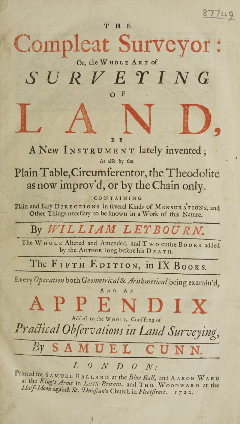 THE Compleat Surveyor: Or, the Whole Art of SURVEYING of B t A New Instrument lately invented; As alfo by the Plain Table,Circumferentor, the Theodolite as now improv’d, or by the Chain only. CONTAINING Plain and Eafy Directions in feveral Kinds of Mensurations, and Other T hings necefiary to be known in a Work of this Nature. By V/1LLIAM LETBOURN. The Whole Altered and Amended, and T w o entire Books added by the Author long before his Death. The Fifth Edition, in IX B o o k s. Every Operationboih-Geometricallk. Arithmetical being examin’d And Am APPENDIX Added to the Whole, Confiding of Practical Observations in Land Surveying S A MU EL CUN N. ~ L 0 N D 0 N: ^ A,M x!E L p a l l a r d at the Blue Ball, and Aaron Ward MlU^ S *n Little Britain, and Tho. Woodward at the Half-Moon againft St. Thmjtan’s Church in Fleetftreet. 1722. I