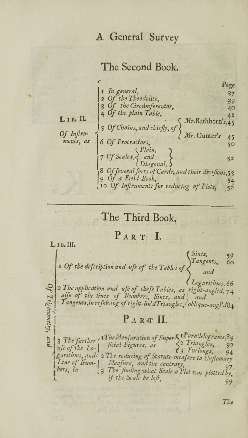 Of Trigonometry, and The Second Book. Of Inflru- ments, (is 1 In general, 2 0/ f Theodolite, 3 0/’ the Circumferentor, 5 Of Chains, and chiefly, of ■ 6 Of Protractors, ( Plain, 7 Cf Scale s,d and C ( Diagonal, .) 8 0/fever al forts of Cards, and their divifions,53 I 9 0/’ ^ Field-Book, 54 cio 0/ Inflruments for reducing of Plots, 56 Page 37 39 40 41 J4r.Rathborn V,45 3f>\ GunterV 45 50 52 The Third Book. Lib. III. r Part I. 3 59 Tangents, 60 and Logarithms, 2 1 he application and ufe of thefeTables, as right-angled, 74 alfo of the lines of Numbers, Shies, /W Tangents,in refolding of right-lin dTriangles /phlique-angl'dZ Par^t II. 3 Tfe farther ' 'The Menfuration of Super-y/gfffg’ams>SJ tifi oftbe Lo-1 ll garahms and< 2 TO* of Statute-meafare to Cuftomary Line of Bum- I Me a fare, and the contrary, ' to\r, i« [3 The finding what Scale a Plot was plotted h if the Scale be loft, V g