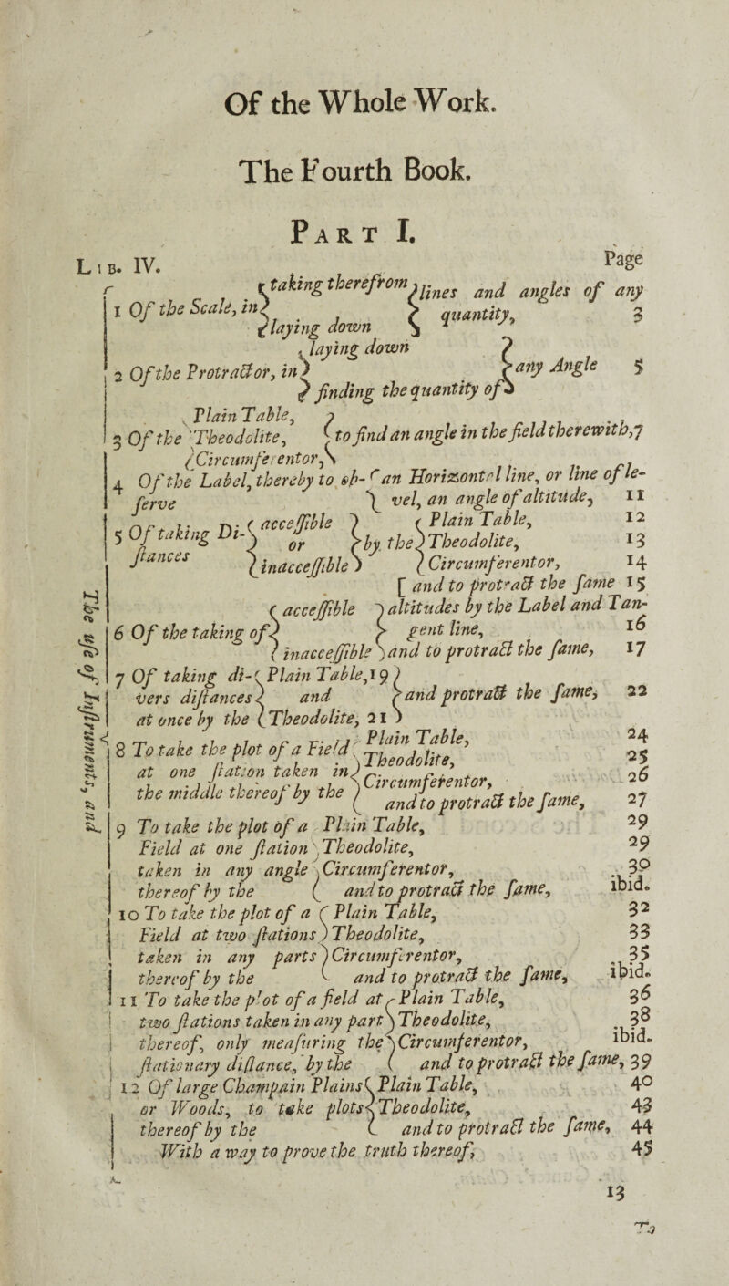 The ufe of Jnfiruments, and quantity, 3 •any Angle 5 . Staking therefrom u-nes anj ang\e5 0f any X Of the Scale, in l . > quantity, 3 flaying down > 7 j laying down 2 Of the ProtraB or, in) , / finding the quantity of \ Flain Table, ? . 7 3 O/f^ ''Theodolite, £ to find an angle in thefield therewith,7 (Circumferentor^ 4 Of the Label, ^ r Horizontal line, of le- ferve 'I vel, an angle of altitude7 II 5 Of taking Di-\ j (hy the\Theodolite, 13 fiances (inaccejfible) (Circumferentor, 14 [ <?»<;/ £0 prot'aB the fame 15 (acceffible altitudes by the Label and Tan- 6 Of the taking of) ( gent line, ( inacceffible ) and to protraB the fame, 7 O/' taking di-t Plain Table,) vers difiances} '(andprotraB the fame, at once by the l Theodolite, 21 ) ^ 8 To take the plot of a Field [ theodolite6’ at one ft at 1 on taken in) r fi . the middle thereof hy the j ^dfifotratt the fame, 9 T0 £77 &£ the plot Of a Plain Table, Field at one fiation' .Theodolite, taken in any angle Circumferentor, thereof by the ( and to protract the fame, 10 To take the plot of a C Plain Table, \ Field at two fiations) Theodolite, j taken in any parts ) Circumferentor, thereof by the ^ and to protraB the fame, 11 To take the pJot of a field at r Plain Table, two fiations taken in any part\ Theodolite, thereof, only meafuring thefCircnmferentor, fiationary difiance, by the ( and to protraB the fame, 39 12 Of large Champain Plainsk Plain Table, 4° or W oods, to t*ke plots\ Theodolite, 43 thereof by the C and to protraB the fame, 44 With a way to prove the truth thereof 45 16 17 22 24 25 2 6 27 2 9 2 9 . 3? ibid, 32 33 35 ibid, 36 3^ ibid. A-. 13