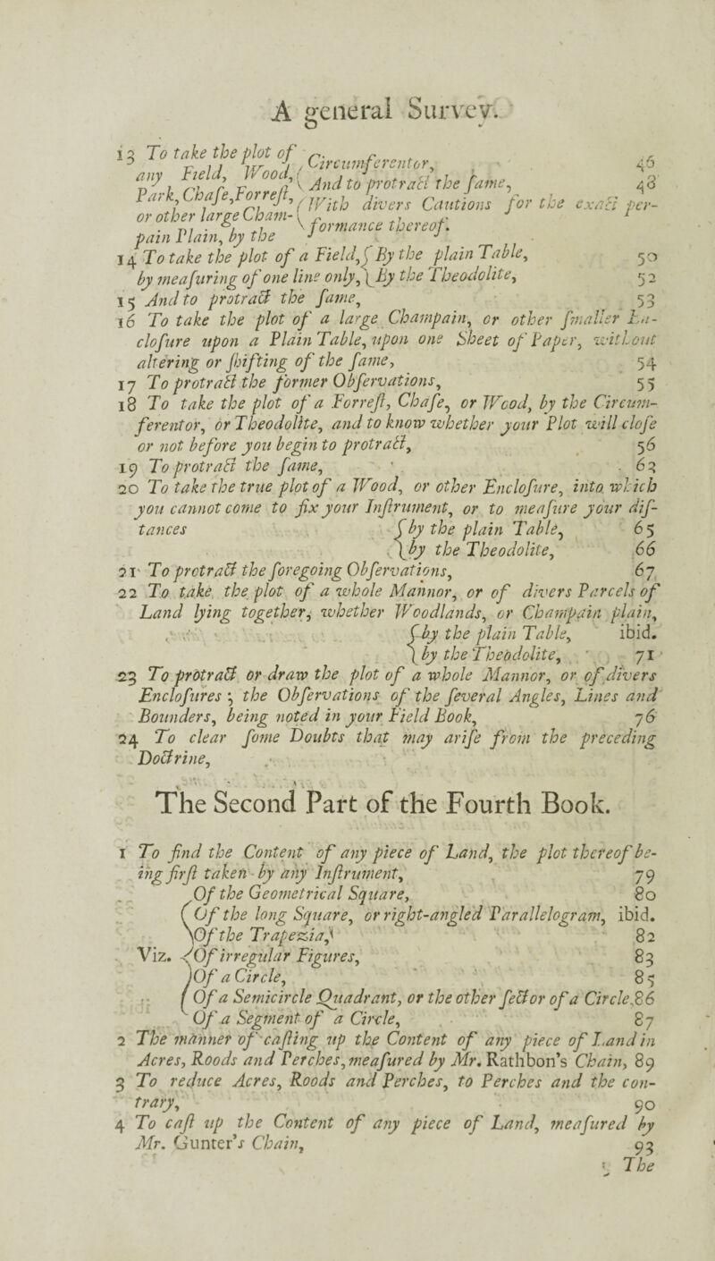 O •/ ‘3 To tftfr/f °f, Circumferentor, any _ Field, Wood,/ 'p'l chafe Vorre/l ' And t0 PotraH the JameK , j j * r>i 1 2 3 4 5 (With divers Cautions tor the or other large Cham- i ,, . . n? • / w \ formance thereof. fain Plain, by the J J 14 To ta&o zTo plot- of a Field, \ By the plain Table, 50 by meafiring of one line only, ( By the 1 heodolite, 52 15 And to protract the fame, 53 16 To take the plot of a large Champain, or other f?nailer L,i- clofure upon a Plain Table, upon one Sheet of Paper, without altering or fhi fling of the fame, 54 17 To protraB the former Obfervations, 55 18 To tojfc* fjta p/of of a For ref, Chafe, or Wood, by the Circum¬ ferentor, or Theodolite, and to know whether your Plot will clofe or not before you begin to protraB, 5 6 19 To protraB the fame, * .63 20 To take the true plot of a Wood, or other Enclofure, into which you cannot come to fix your Inf rument, or to me afur e your dis¬ tances f by the plain Table, 6 5 \by the Theodolite, 66 21* To protraB the foregoing Obfervations, 67 22 To take the plot of a whole Mannor, or of divers Parcels of Land lying together, whether Woodlands, or Champain plain, ^ CJy the plain Table, ibid, ( by the Theodolite, 71 23 To protraB or draw the plot of a whole Mannor, or of divers Enclofires *, the Obfervations of the fever al Angles, Lines and Bounders, being noted in your Field Book, 7 6 24 To clear fame Doubts that may arife from the preceding DoBrine, The Second Part of the Fourth Book. { 1 To find the Content of any piece of Land, the plot thereof be- ing firft taken by any Infirument, 79 Of the Geometrical Square, 80 (Of the long Square, or right-angled Parallelogram, ibid. \Of the Trapezia,1 82 Viz. AOf irregular Figures, 83 I Of a Circle, 8^ Of a Semicircle Quadrant, or the other feB or of a Circle ,86 Of a Segment of a Circle, 87 2 The manner of cafting up the Content of any piece of I.and in Acres, Roods and Perches, meafured by Mr. Rathbon’s Chain, 89 3 To reduce Acres, Roods and Perches, to Perches and the con¬ trary, 90 4 To caft up the Content of any piece of Land, meafured by Mr. GunterV Chain, 93 y The 46 3 exact per-