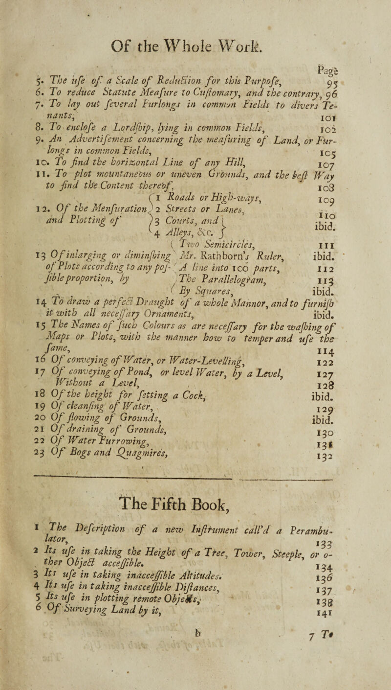 . Page The ufe of a Scale of Redutlion for this Purpofe, 9^ 6. To reduce Statute Meafure to Cuftomary, and the contrary, 96 7. To lay out feveral Furlongs in common Fields to divers Te- n ants, j q j 8. To enclofe a Lord flip 7 lying in common Fields, ioi 9. An Advertifement concerning the meafuring of Land, or Fur¬ longs in common Fields, jC^ IC. To find the horizontal Line of any Hill, II. To plot mountaneout or uneven Grounds, and the befit Way to find th'e Content thereof \ (1 Roads or High-ways, I 2. Of the Menfiuration ) 2 Streets or Lanes, and Plotting of' j 3 Courts, and \ ^4 Alleys, <5cc. j ( Two Semicircles, 13 Of inlarging or diminfihingfi Mr. Rath horror Rider, of Plots according to any pofi- A line into 100 parts, fibleproportion, by . The P arallelograrn. Squares, 14 ^ ^ perfe8 Draught of a whole Mahnor, and to furnijh it with all necefj'ary Ornaments, ibid. 15 The Names of fuch Colours as are necejfary for the wafijing of Maps or Plots, with the manner how to temper and ufe the fame, 16 Of conveying of Water, or Water-Levelling, 17 Of conveying of Pond, or level Water, by a Level Without a Level, 18 Of the height for fietting a Cock, 19 Of cleanfing of Water, s 20 Of flowing of Grounds, 21 Of draining of Grounds, 22 Of Water Furrowing, 23 Of Bogs and Quagmires, io3 109 Ho ibid. hi ibid. 112 ng ibid. 114 122 127 128 ibid. 129 ibid. 130 13* 132 The Fifth Book, 1 The Deficription of a new Infilrument call'd a Perambu• Utor, J33 2 Its ufe in taking the Height of a Tree, Tower, Steeple, or 0- ther ObjeB accejjible• ’ 3 It* ufe in taking inaccejfible Altitudes. 136 4 Its ufe in taking inaccejfible Di/lances, 137 5 Its ufe in plotting remote Objects ■ 6 Of -Surveying Land by it, '