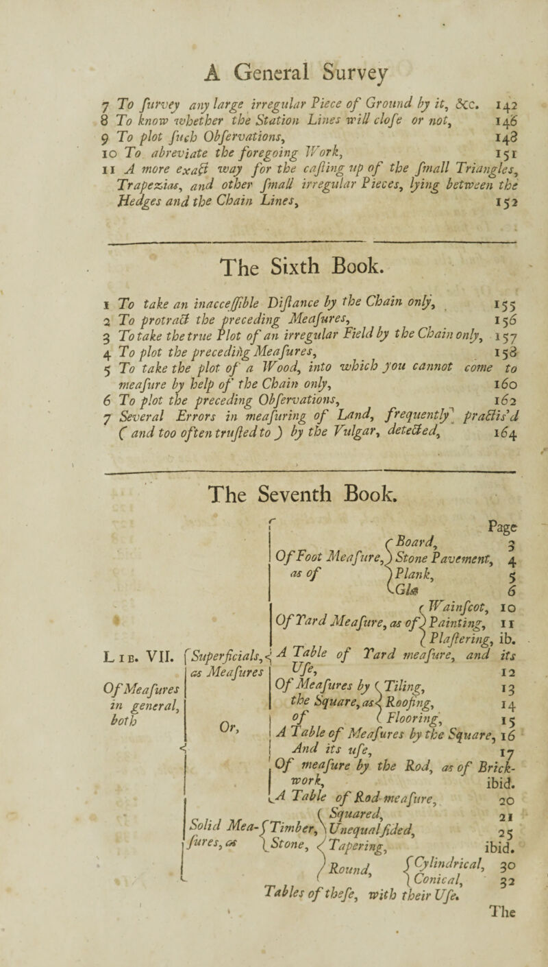 7 To furvey any large irregular Piece of Ground by it, 5cc. 142 8 To know whether the Station Lines will clofe or not, 146 9 To plot filch Obfervations, 148 10 To abreviate the foregoing Work, 151 11 ^ mtfr? ex aft way for the cafhig up of the fmall Triangles, Trapezia-s, and other fmall irregular Pieces, lying between the Hedges and the Chain Lines, 15 2 The Sixth Book. 1 To take an inacceffible Diftance by the Chain only, 155 2 To protract the preceding Me ajures, ^ 1 56 3 To take the true Plot of an irregular Field by the Cioain only, 157 4 To plot the preceding Meafures, 158 5 To take the plot of a Wood, into which you cannot come to meafure by help of the Chain only, 160 6 To plot the preceding Obfervations, 162 7 Several Errors in me a firing of Land, frequentlypractis'd ( and too often trufled to ) by the Vulgar, dete&ed, 164. The Seventh Book. r Page r Board, 5 Of Foot Meaf ure,) Stone Pavement, 4 as of y Plank, 5 rWainfcot 10 Of Yard Meafure, as of) Painting, I r / Plaftering, ib. Lib. VII. f Superficialsf A Table of Yard meafure, and its Of Meafures in general, both as Meafures Or, y/e> 12 Of Meafures by ( Tiling, the Square, as< Roofing, 14 °f ( Flooring, 15 A Table of Meafures by the Square, 16 s' And its «/*, 17 Of meafure by the Rod, as of Brick- '™°rK ibid. Id Tal/le of Rod meafure, 20 ( Squared, 2I Solid Mea-f Timber, \ Unequalfided, 21 fines,os ) Stone, /Tapering, ibid. /*«* AS#4 30 Tables of thefe, with their Ufe, 52