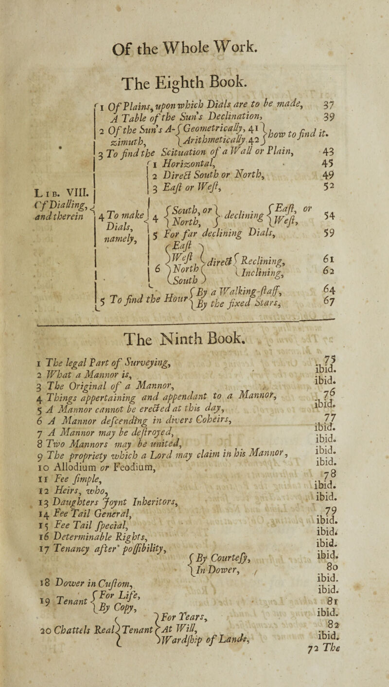 The Eighth Book. 1 Of Plains^ upon which Dials are to be made, 37 A Table of the Suns Declination, 39 2 Of the Sun's A-C Geometrically 41 find iu zimuth, ^Arithmetically .4.2 j J 3 To find the Situation of a TVall or Plain, 43 1 Horizontal, * 45 2 Direfi South or North, 49 3 Eafi or Weft, 5 2 andtherein  4T0 makeJ 4 declining0i Lib. VIII. Cf Dialling, < namely, I . 1 jforf*, / 5 For far declining Dials, yaft -S a \ xi*urdire&^Reclining, CsZf ^ Inclining, T. _ r 1 P TJ (By a Walking faff. To find the Hour^ Star-r, The Ninth Book, 1 T&* legal Part of Surveying, 2 What a Mannor is, _ 3 The Original of a Mannor, 4 Things appertaining and appendant to a Mannor, 5 ^ Mannor cannot be erected at this day , 6 A Mannor defending in divers Coheirs, 7 A Mannor may be defrayed, 8 Two Mannors may be united. The propriety which a Ford may claim in his Mannor. 10 Allodium or Feodium, 11 Fee fimple, 12 Heirs, who, 13 Daughters Joynt Inheritors, 14 Fee Tail General, 15 Fee Tail fpecial, 16 Determinable Rights, 17 Tenancy after' poffibility, ( By CourteJ), \ln Dower, 7 18 Dower in Cufiom, 19 Tenant l F°r UF ° IBy Copy, r 1 For Tears, 20 Chattels Real) Tenant r At Will, p )Wardjhip of Lands, uA 54 59 61 62 64 67 75 ibid. ibid. 7£ ibid. 77 ibid. ibid. ibid. ibid. 78 ibid. ibid. . 79 ibid. ibid* ibid. ibid. 80 ibid, ibid. 81 ibid. 82 ibid. 72 The