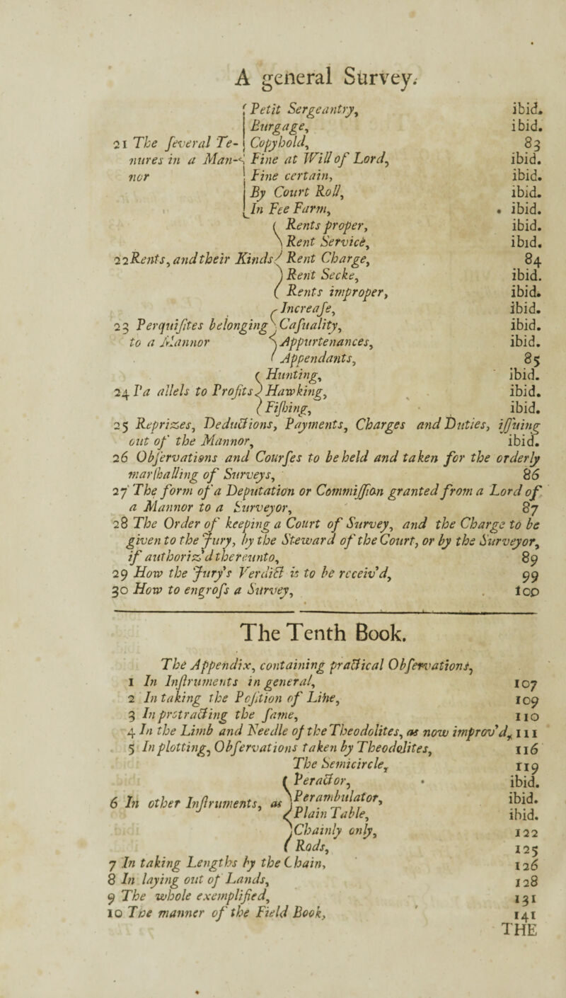 f Petit Sergeantry, ibid. Burgage, ibid. 21 T/;£ feveral Te- Copyhold, 83 mires in a Man-K Fine at Will of Lord, ibid. certain, ibid. Owrf ibid. /» iwm, . ibid. < Rents proper, ibid. \ Service, ibid. iiRents, and their Kinds/ ItazZ Charge, 84 j j?£7z£ Secke, ibid. ( Rents improper, ibid. flncreafe, ibid. 23 Perquifites belonging \ Cafuality, ibid. to a Mannor SAppurtenances, ibid. ' Appendants, 85 ( Hunting, ibid. 24 IV ^//c'/x to Profits) Hawking, ibid. (Fijbing, ibid. 25 Reprizes, Deductions, Payments, Charges and Duties, ifining out of the Mannor, ibid. 26 Observations and Courfes to beheld and taken for the orderly mar (hailing of Surveys, 86 27 'The form of a Deputation or Commijfion granted from a Lord of a Mannor to a Surveyor, ' 87 28 77?<? Order of keeping a Court of Survey, and the Charge to be given to the Jury, by the Steward of the Court, or by the Surveyor, 7/° authoriz'd thereunto, 89 29 iifow the Jury s her add is to be rcceiv d, 99 30 to engrofs a Survey, . lop The Tenth Book. The Appendix, containing practical ObfervationS7 1 /;z Infiruments in general, 107 2 In taking the Pcfition of Lihe, 109 3 In protracting the fame, no 4 In the Limb and Fee die of the Theodolites, as now improv'din 5 />/plottings Obfervations taken by Theodolites, The Semicircle, f Peractor5 6 //; other Infiruments, \^f1ran‘/!u[a,tor'> /Plain Table, jChainly only, ( Rods, 7 In taking Lengths by the Chain, 8 Tz laying out of Lands, 9 The whole exemplified, 10 77;<? manner of the Field Book, 116 Mri9 ibid. ibid. ibid. 122 125 126 128 131 141