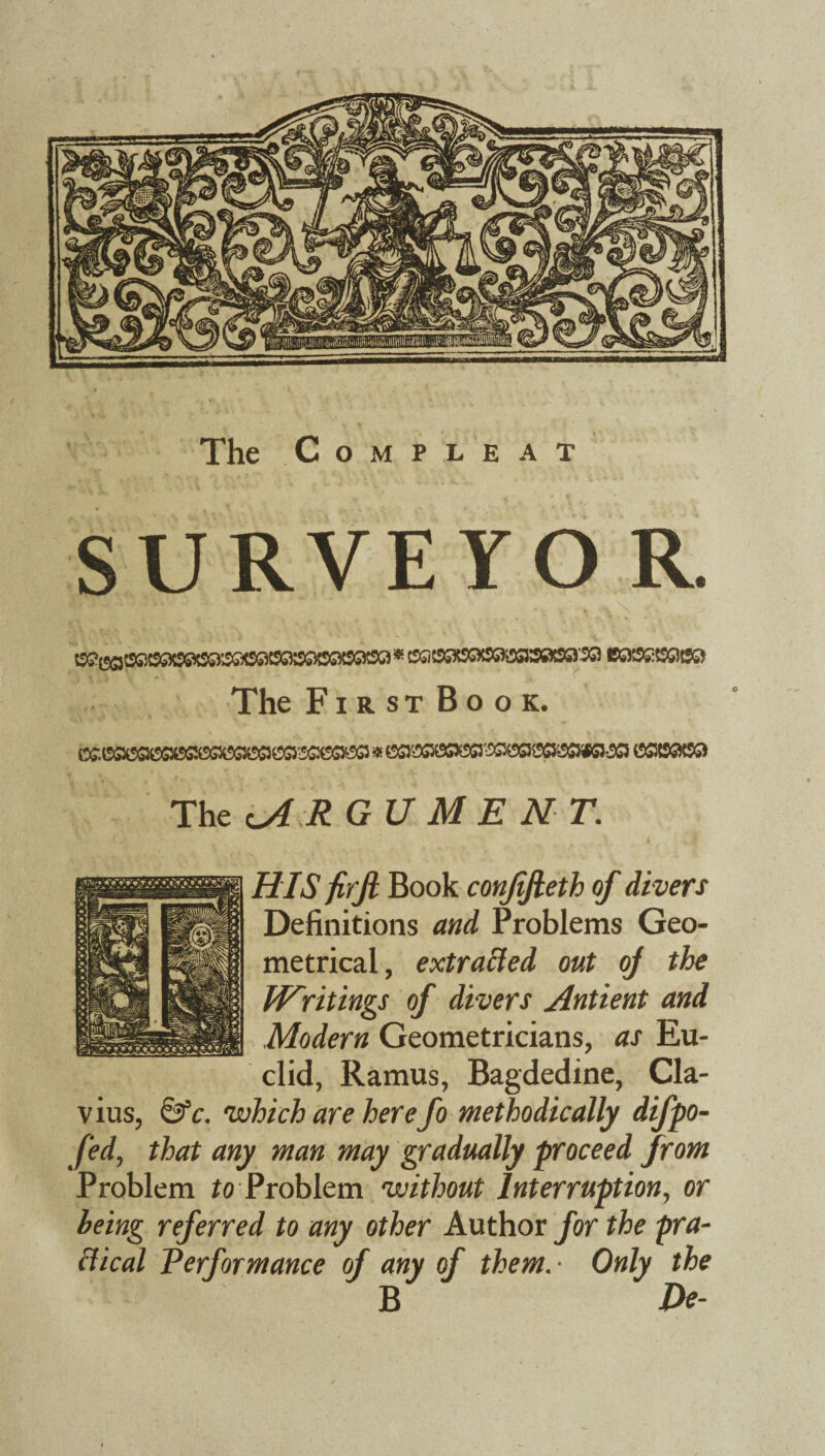 The Compleat SURVEYOR. * C0C9®BGXSflB3»S0^ BGXSSX9@?S3 The First Book. C£ 0SX9G10S^000G^0GreGX^ * ^^0SX5a'^^SS5053iK5-^G3 0383(93 The cA R GU M E N T. HIS firfi Book conjifieth of divers Definitions and Problems Geo¬ metrical, extracted out oj the Writings of divers Antient and Modern Geometricians, as Eu¬ clid, Ramus, Bagdedine, Cla- vius, ©V. which are here fo methodically difpo- fed, that any man may gradually proceed from Problem to Problem without Interruption, or being referred to any other Author for the pra¬ ctical Performance of any of them. ■ Only the ■ B De-