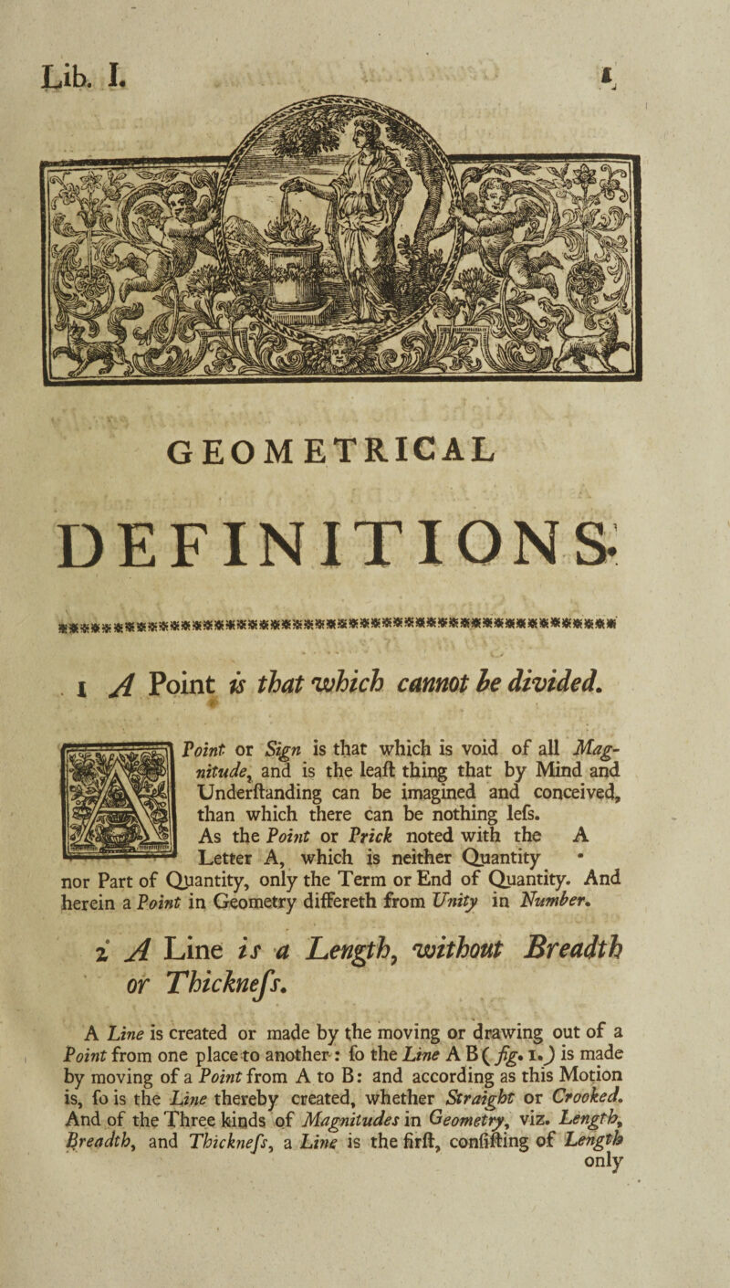 GEOMETRICAL DEFINITIONS i A Point is that which cannot he divided. 4r Point or Sign is that which is void of all Mag¬ nitude^ and is the leafl thing that by Mind and Underftanding can be imagined and conceived, than which there can be nothing lefs. As the Point or Prick noted with the A Letter A, which is neither Quantity nor Part of Quantity, only the Term or End of Quantity. And herein a Point in Geometry differeth from Unity in Number. z A Line is a Length, without Breadth or Thicknefs. A Line is created or made by the moving or drawing out of a Point from one place to another : fo the Line A B ( fig• i.J is made by moving of a Point from A to B: and according as this Motion is, fo is the Line thereby created, whether Straight or Crooked. And of the Three kinds of Magnitudes in Geometry, viz. Length, Breadth, and Thicknefs, a Line is the firfi, confining of Length