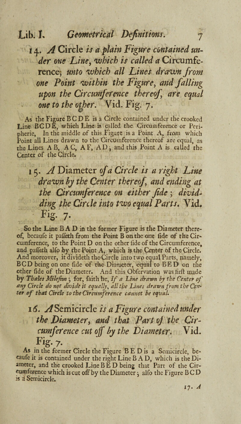 / Lib. I, Geometrical Definitions. 14.. A Circle is a plain Figure contained un¬ der one Line, which is called a Circumfe¬ rence; unto which all Lines drawn from one Point within the Figure, and falling upon the Circumference thereof are equal one to the other. Vid. Fig. 7. As the Figure B C D E is a Circle contained under the crooked Line BCDE, which Line is called the Circumference or Peri¬ pherie, In the middle of this Figure is a Point A, from which Point all Lines drawn to the Circumference thereof are equal, as the Lines A B, AC, AF, AD j and this Point A is called the Center of the Circle. 11. A Diameter of a Circle is a right Line drawn by the Center thereof and ending at the Circumference on either fide; di vid- ding the Circle into two equal Parts. Vid. • Fig. 7. ' ' * T * i J ^*1 , 4 1 i . V l i ., * IL . , • « ft J l • , So the Line B A D in the former Figure is the Diameter there¬ of, becaufe it pafieth from the Point B on the one fide of the Cir¬ cumference, to the Point D on the other fide of the Circumference, and pafleth alfo by the Point A, which is the Center of the Circle. And moreover, it divideth theCircle into two equal Parts, namely, BCD being on one fide of the Diameter, equal to BE D on the other fide of the Diameter. And this Obfervation was firfi: made by Thales Milefim \ for, faith he. If a Line drawn by the Center of any Circle do not divide it equally, all the Lines drawn from the Cei> ter of that Circle to the Circumference cannot be equal. 16. A Semicircle is a Figure contained under the Diameter, and that Part oj the Cir¬ cumference cutoff by the Diameter. Vid. Fig* 7* . - As in the former Circle the Figure B E D is a Semicircle, be¬ caufe it is contained under the right Line B A D, which is the Di¬ ameter, and the crooked Line BED being that Part of the Cir¬ cumference which is cut off by the Diameter, alfo the Figure BCD is & Semicircle. 17. A