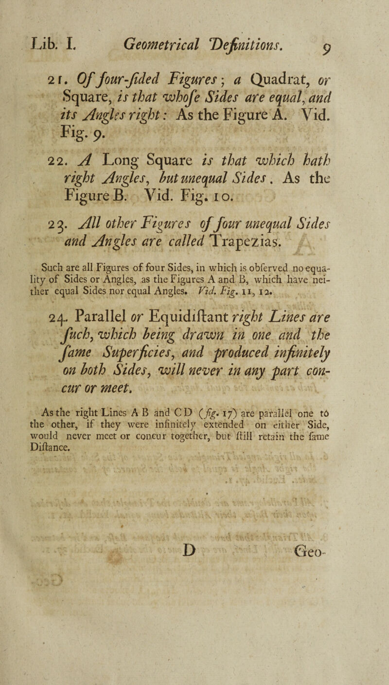 9 21. Of four-Jided Figures; a Quadrat, or Square, is that whofe Sides are equal, and its Angles right: As the Figure A. Vid. Fig- 9- 22. A Long Square is that which hath right Angles, but unequal Sides. As the Figure B. Vid. Fig. io. 23. All other Figures of four unequal Sides and Angles are called Trapezias. Such are all Figures of four Sides, in which is obferved no equa¬ lity of Sides or Angles, as the Figures A and B, which have nei¬ ther equal Sides nor equal Angies. Vid. Fig. n, 12. 24. Parallel or Equidiftant right Lines are fuch, which being drawn in one and the fame Superficies, and produced infinitely on both Sides, will never in any part con¬ cur or meet. As the right Lines A B and CD (jig< 17) are parallel one t6 the other, if they were infinitely extended on either Side, would never meet or concur together, but ftill retain the fame Diftance.