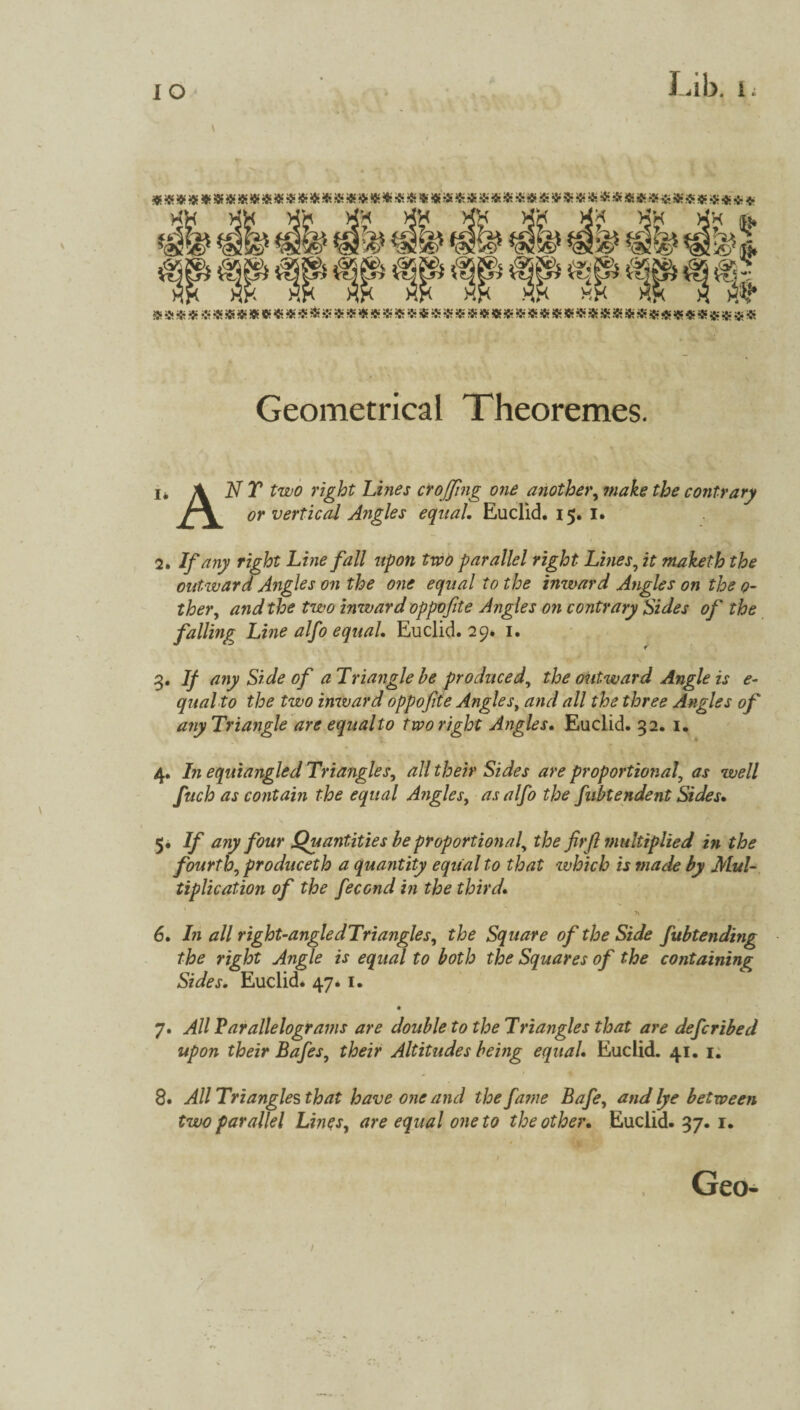 XH Xb Xb Xb Xb Xb Xb Xb Xb Xk ^ *<& £*£)* ^5)* *05 >£y€ *0«! & Aj V0- fW^vTT 1 $9 «»$«*«8j8*a*****$***«ft***fc'*®«***»$!K»*$$jK»*S;*««*«S;;8« Geometrical Theoremes. i* ANY two right Lines croffing one another, contrary A\ vertical Angles equal. Euclid. 15. I. 2. If any right Line fall upon Wo parallel right Lines? it maketh the outward Angles on the one equal to the inward Angles on the 0- ther, and the two inward oppofite Angles on contrary Sides of the falling^ Line alfo equal. Euclid. 29. 1. 3. If any Side of a Triangle be produced, the outward Angle is e- qual to the two inward oppofite Angles, and all the three Angles of any Triangle are equal to two right Angles. Euclid. 32. 1. 4. In equiangled Triangles, all their Sides are proportional\ as well fuch as contain the equal Angles, as alfo the fubtendent Sides• 5. If any four Quantities be proportional, the frfl multiplied in the fourth, produceth a quantity equal to that which is made by Mul¬ tiplication of the fecond in the third. * 6. In all right-angle dTriangles, the Square of the Side fubtending the right Angle is equal to both the Squares of the containing Sides. Euclid* 47* 1. 7. All Parallelograms are double to the Triangles that are deferibed upon their Bafes, their Altitudes being equal. Euclid. 41. 1. 8* All Triangles that have one and the fa?ne Bafe, and lye between two parallel Lines, are equal one to the other. Euclid- 37. 1-