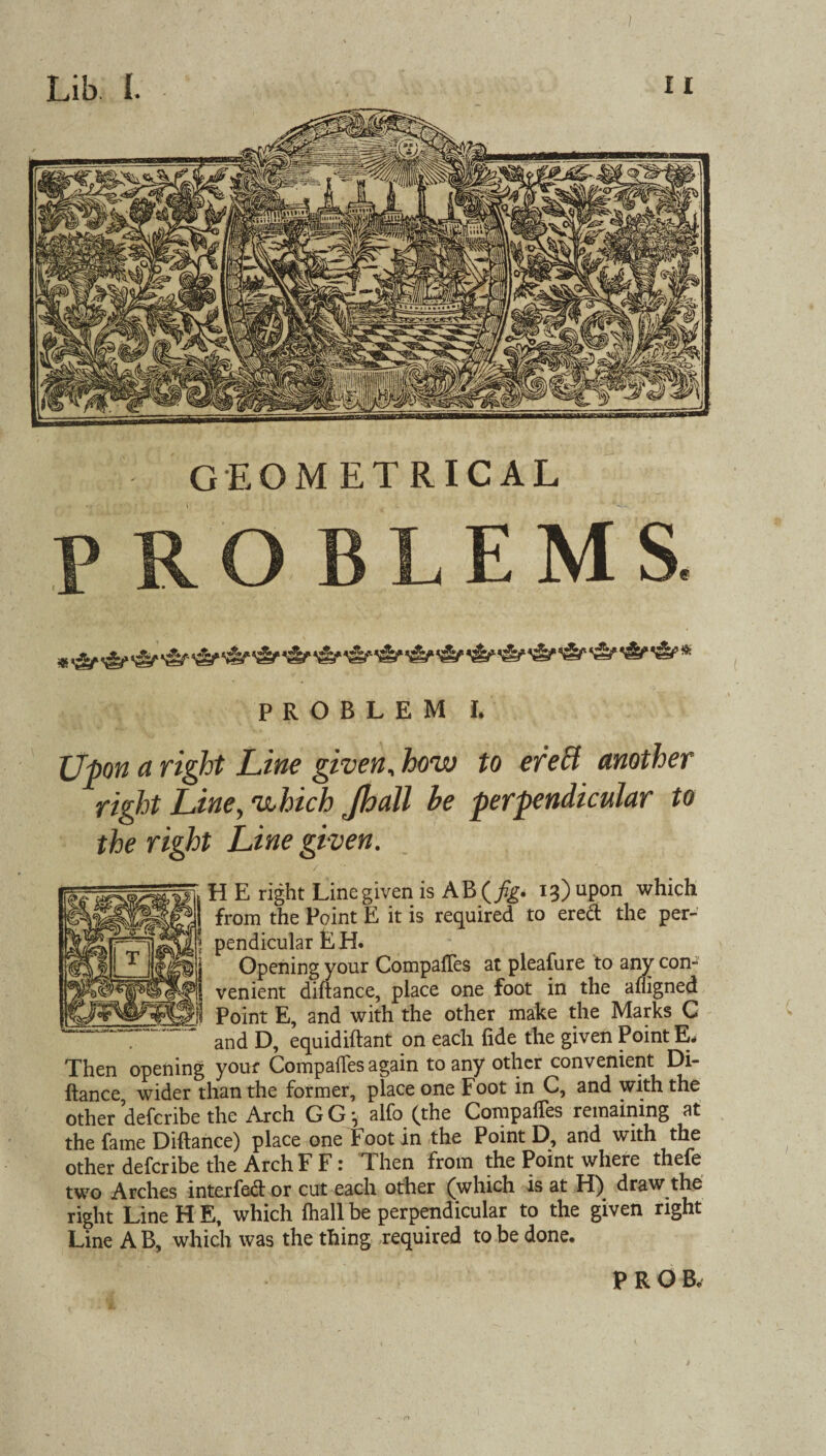 Upon a right Line given, how to ere cl another right Line, which Jhall he perpendicular to the right Line given. H E right Line given is AB(_/?g. 13) upon which from the Point E it is required to erect the per¬ pendicular E H. Opening your CompafTes at pleafure to any con¬ venient diftance, place one foot in the afligned Point E, and with the other make the Marks C and D, equidiftant on each fide the given Point E- Then opening your Compafles again to any other convenient Di¬ ftance wider than the former, place one Foot in C, and with the other defcribe the Arch G G * alfo (the CompafTes remaining at the fame Diftance) place one Foot in the Point D, and with the other defcribe the Arch F F: Then from the Point where thefe two Arches interfed or cut each other (which is at H) draw the right Line H E, which fhall be perpendicular to the given right Line A B, which was the thing required to be done.