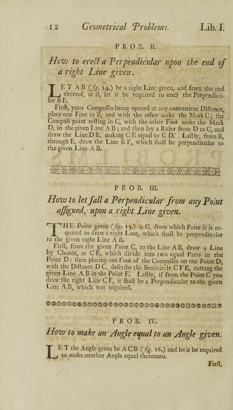 PROB. II. How to creel a Perpendicular upon the end of a right Line given. LE T A B (fig. 14.) be a right Line given, and from the end thereof, at B, let it be required to ered the Perpendicu¬ lar B F. F Firft, your Compares being opened at any convenient Diftance, place one Foot in B, and 'with the other make the MarkCj the Compafs point reding in C, with the other Foot make the Mark D, in the given Line A B •, and then lay a Ruler from D to C, and draw the Line D E, making C E equal to C D.* Laflly, from B, through E, draw the Line B F, which Jhali be perpendicular to the given Line A B. PROB. HI. How to let fall a Perpendicular from any Point ajfigned,- upon a right Line given. r rHE *>0*nt giyen (fig- x5*) is C, from which Point it is re- quired to draw a right Line, which lhail be perpendicular to the given right Line A B. Firft, from the given PointC, to the Line A B, draw a Line by Chance, as C E, which divide into two equal Parts in the Point D: then placing one Foot of the Compares on the Point D with the Diftance D C, deferibe the Semicircle C F E, cutting the given line A B in the Point F. Ladly, if from the Point C you draw the right Line C F, it lhail be a Perpendicular to the given Line A B, which was required. PROB. IV. Hozv to make an Angle equal to an Angle given. «w. ^ - \, XJ'i. ' ‘ • LE T the Angle given be A C B (fig. 16.) and let it be required to make another Angle equal thereunto. Firft,