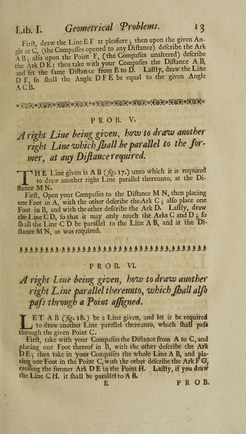 Firft, draw the LineEF at pleafure; then upon the given An- „le at C (the Compares opened to any Diftance) defcribe the Ark SB; alfo upon the Point F, (the Compares unaltered) defcribe the x\rk D E: then take with your Compafles the Diftance AB, and fet the fame Diftance from E to D. Laftly, draw theLine D F, fo (hall the Angle D F E be equal to the given Angle A C B. P R O B. V. /I Tight Line being given, how to draw another right Line which Jhall be parallel to the for¬ mer, at any Diftance required. '-gp H E Line given is A B (fig* 17.) unto which it is required to draw another right Line parallel thereunto, at the Di¬ ftance MN. ‘ _, -t 1 1 • Firft, Open your Compafles to the Diftance M N, then placing one Foot in A, with the other defcribe the Ark C alfo place one Foot in B, and with the other defcribe the Ark D. Laftly, draw the Line C D, fo that it may only touch the Arks C and D j fo fh all the Line C D be parallel to the Line A B, and at the Di¬ ftance M N, as was required. JUUSJUUSJUSUJUS>.1£*A£**MJ •PROB. VI. A right Line being given, how to draw another right Line parallel thereunto, which Jhall alfo pafs through a Point ajffigned. LET A B (fig. 18.) be a Line given, and let it be required to draw another Line parallel thereunto, which (hall pafs through the given Point G. Firft, take with your Compafles the Diftance from A to C, and placing one Foot thereof in B, with the other defcribe the Ark D E *5 then take in your Compafles the whole Line A B, and pla¬ cing one Foot in the Point C, with the other defcribe the Ark F G? eroding the former Ark D E in the Point H. Laftly, if you draw the Line C H. it (hall be parallel to A B.