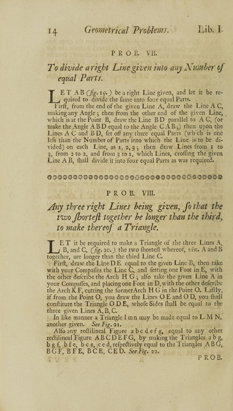 H P R O B. VII. To divide a right Line gi ven into any Number oj equal Parts. y LET A B (fig* 19.J be a right Line given, and let it be re¬ quired to divide the fame into four equal Parts. Firft, from the end of the given Line A, draw the Line A C, making any Angle j then from the other end of the given Line, which is at the Point B, draw the Line BD parallel to AC, (or make the Angle A B D equal to the Angle C A B () then upon the Lines A C and B D, fet ofFany three equal Parts (which is one lefs than the Number of Parts into which the Line is to be di¬ vided) on each Line, as 1, 2, 3 ^ then draw Lines from 1 to 3, from 2 to 2, and from 3 to 1, which Lines, crofting the given Line A B, fhall divide it into four equal Parts as was required. P R O B. VIII. Any three right Lines being given, fo that the two Jhortejl together be longer than the third, to make thereof a Triangle. LE T it be required to make a Triangle of the three Lines A, B, and C, (fig* 2C.J the two fnorteft whereof, viz, A and B together, are longer than the third Line C. Firft, draw the Line D E equal to the given Line B, then take with your Compares the Line C, and fetting one Foot in E, with the other defcribe the Arch H G ^ alfo take the given Line A in your Compaffes, and placing one Foot in D, with the other defcribe the Arch K F, cutting the formerArch H G in the Point O. Laftly, if from the Point O, you draw the Lines O E and O D, you fhall conftitute the Triangle ODE, whofe Sides fhall be equal to the three given Lines A, B, C. In like manner a Triangle 1 inn may be made equal to L M N, another given. See Fig. 21. Alfo any redilineal Figure abcdefg, equal to any other redilineal Figure ABCDEFG, by making the Triangles a b g, bgf, bfe, bee, ced, refpedively equal to the T riangles A B G, B G F, B F E, BCE, C E D. See Fig. 22.